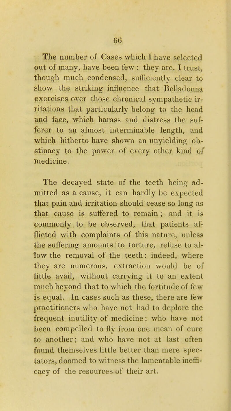 ^6 The number of Cases whicli I have selected put of many, have been few : they are, I trust, though much condensed, sufficiently clear to ghow the striking influence that Belladonna exercises over those chronical sympathetic ir- ritations that particularly belong to the head and face, v^hich harass and distress the suf- ferer to an almost interminable length, and which hitherto have shown an unyielding ob- stinacy to the power of every other kind of medicine. The decayed state of the teeth being ad- mitted as a cause, it can hardly be expected that pain and irritation should cease so long as that cause is suffered to remain; and it is commonly to be observed, that patients af- flicted with complaints of this nature, unless the suffering amounts 'to torture, refuse to al- low the removal of the teeth: indeed, where they are numerous, extraction would be of little avail, without carrying it to an extent much beyond that to which the fortitude of few is equal. In cases such as these, there are few practitioners who have not had to deplore the frequent inutility of medicine; who have not been compelled to fly from one mean of cure to another; and who have not at last often found themselves little better than mere spec- tators, doomed to witness the lamentable ineffi- cacy of the resources of their art.