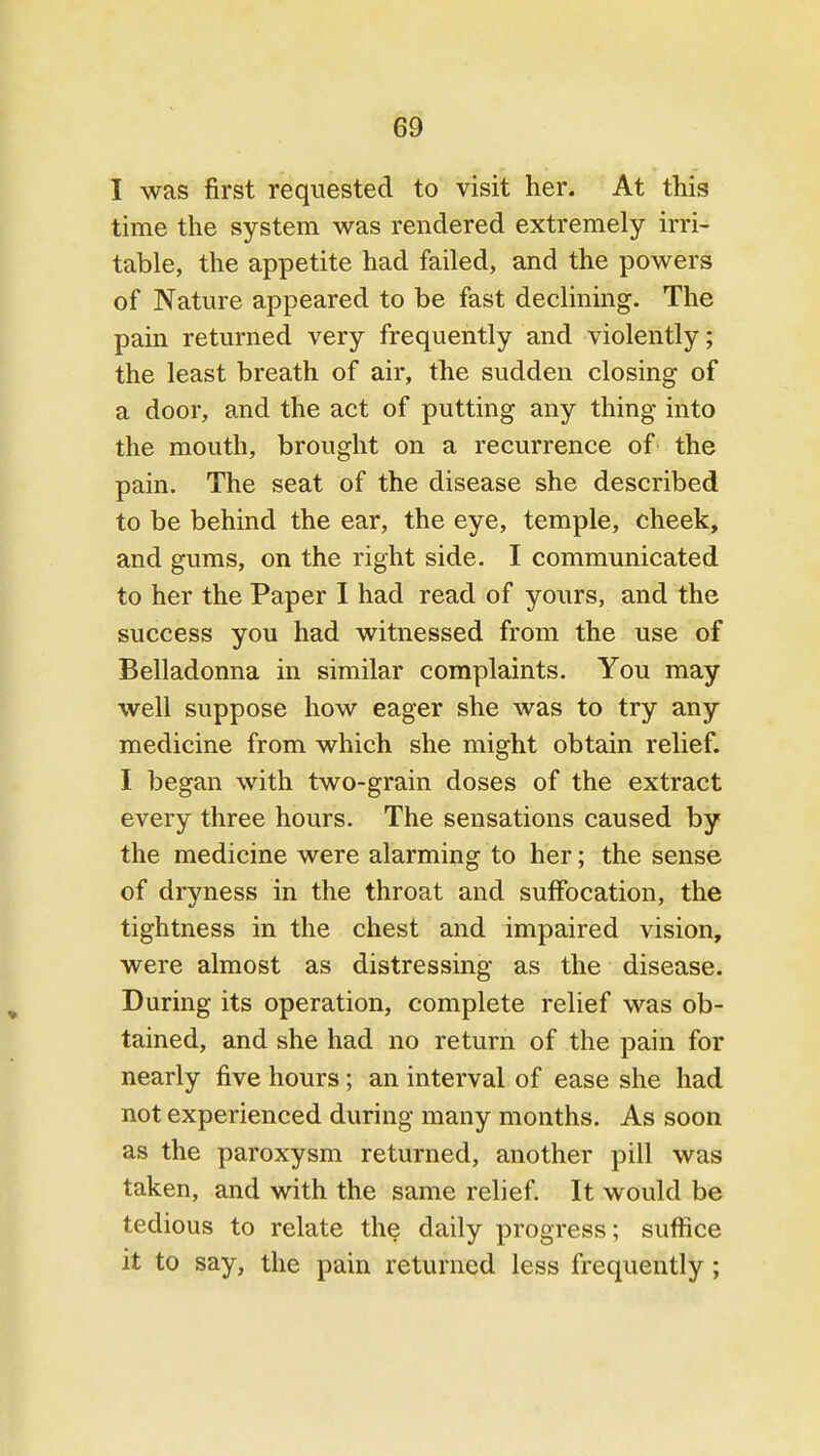 I was first requested to visit her. At this time the system was rendered extremely irri- table, the appetite had failed, and the powers of Nature appeared to be fast declining. The pain returned very frequently and violently; the least breath of air, the sudden closing of a door, and the act of putting any thing into the mouth, brought on a recurrence of the pain. The seat of the disease she described to be behind the ear, the eye, temple, cheek, and gums, on the right side. I communicated to her the Paper I had read of yours, and the success you had witnessed from the use of Belladonna in similar complaints. You may well suppose how eager she was to try any medicine from which she might obtain relief. I began with two-grain doses of the extract every three hours. The sensations caused by the medicine were alarming to her; the sense of dryness in the throat and suffocation, the tightness in the chest and impaired vision, were almost as distressing as the disease. During its operation, complete relief was ob- tained, and she had no return of the pain for nearly five hours; an interval of ease she had not experienced during many months. As soon as the paroxysm returned, another pill was taken, and with the same relief. It would be tedious to relate the daily progress; suffice it to say, the pain returned less frequently;