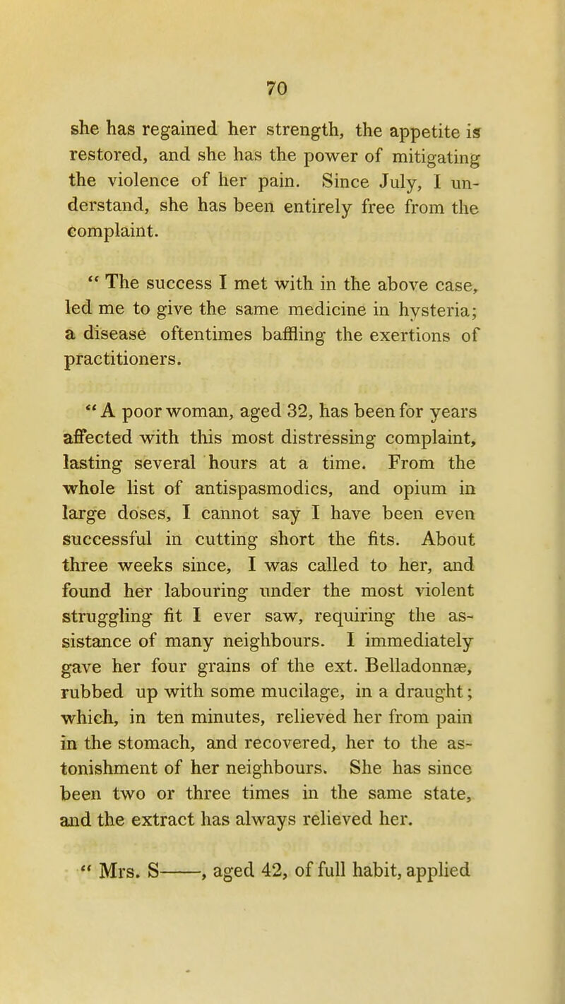 she has regained her strength, the appetite is restored, and she has the power of mitigating the violence of her pain. Since July, I un- derstand, she has been entirely free from the complaint. The success I met with in the above case, led me to give the same medicine in hysteria; a disease oftentimes baffling the exertions of practitioners. A poor woman, aged 32, has been for years affected with this most distressing complaint, lasting several hours at a time. From the whole list of antispasmodics, and opium in large doses, I cannot say I have been even successful in cutting short the fits. About three weeks since, I was called to her, and found her labouring under the most violent struggling fit I ever saw, requiring the as- sistance of many neighbours. I immediately gave her four grains of the ext. Belladonnae, rubbed up with some mucilage, in a draught; which, in ten minutes, relieved her from pain in the stomach, and recovered, her to the as- tonishment of her neighbours. She has since been two or three times in the same state, and the extract has always relieved her. Mrs. S , aged 42, of full habit, applied