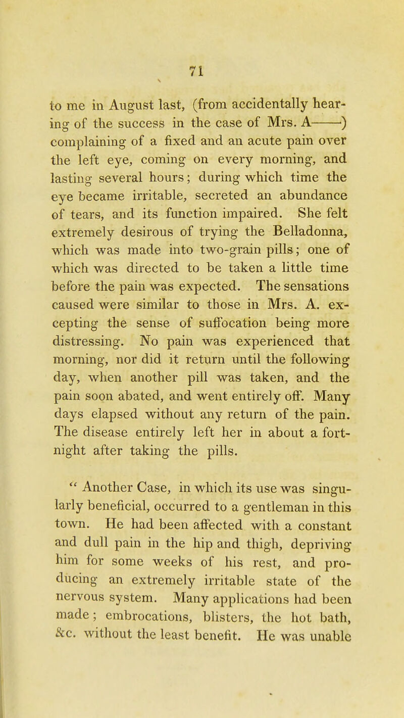 to me in August last, (from accidentally hear- ing of the success in the case of Mrs. A ) complaining of a fixed and an acute pain over the left eye, coming on every morning, and lasting several hours; during which time the eye became irritable, secreted an abundance of tears, and its function impaired. She felt extremely desirous of trying the Belladonna, which was made into two-grain pills; one of which was directed to be taken a little time before the pain was expected. The sensations caused were similar to those in Mrs. A. ex- cepting the sense of suffocation being more distressing. No pain was experienced that morning, nor did it return until the following day, when another pill was taken, and the pain soon abated, and went entirely off. Many days elapsed without any return of the pain. The disease entirely left her in about a fort- night after taking the pills.  Another Case, in which its use was singu- larly beneficial, occurred to a gentleman in this town. He had been affected with a constant and dull pain in the hip and thigh, depriving him for some weeks of his rest, and pro- ducing an extremely irritable state of the nervous system. Many applications had been made; embrocations, blisters, the hot bath, &c. without the least benefit. He was unable