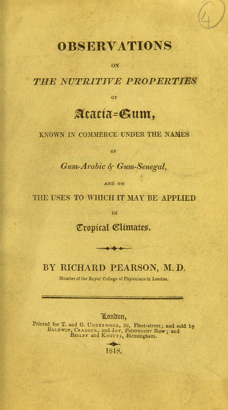 OBSERVATIONS ON THE NUTRITIVE PROPERTIES OF KNOWN IN COMMERCE UNDER THE NAMES OF GuTti-Arahic ^ Gum-Senegal, •i AND ON THE USES TO WHICH IT MA Y BE APPLIED IN €ropical QtXimm^, —— BY RICHARD PEARSON, M. D. Member of the Royal College of Physicians in London. Hontron, Printed for T. and G. Underwood, 32, Fleet-street; and sold by Ualdwin, Cradock, and Joy, Paternoster Row; and BiiLBir and Knotts, Birmingham. 1818.