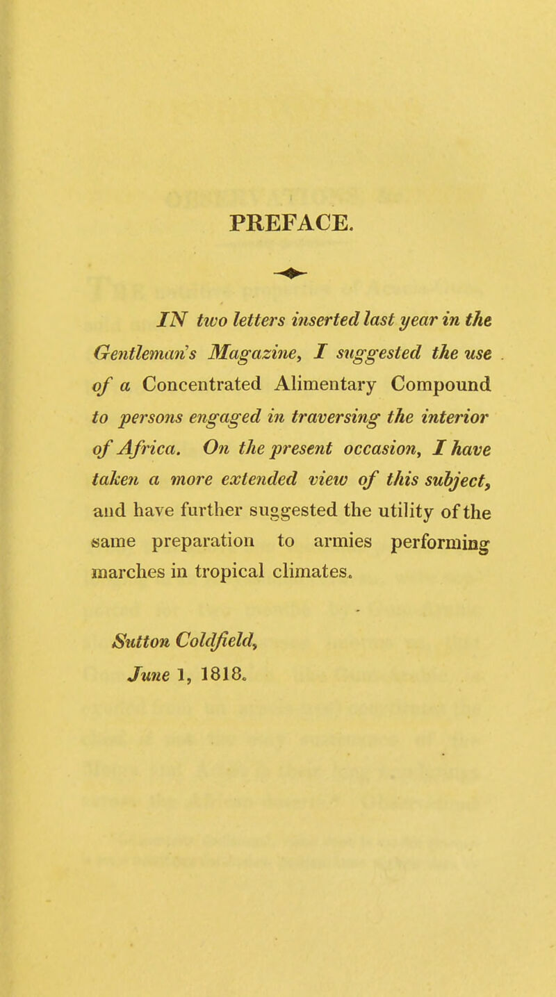 PREFACE. IN two letters inserted last year in the Gentleman's Magazine^ I suggested the use of a Concentrated Alimentary Compound to persons engaged in traversing the interior of Africa. On the present occasion, I have taken a more extended view of this subject, and have further suggested the utility of the same preparation to armies performing marches in tropical climates. Sutton Coldfield^ June 1, 1818.