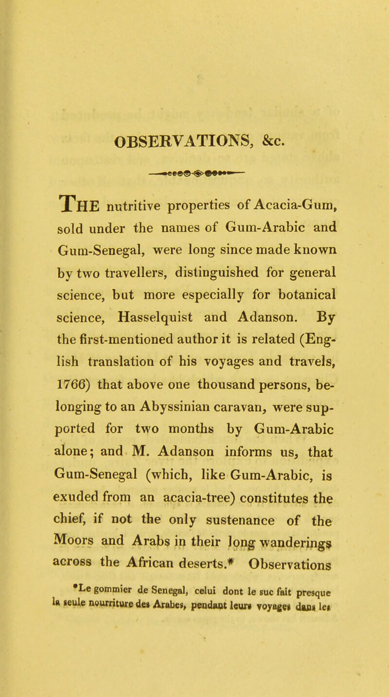 OBSERVATIONS, &c. The nutritive properties of Acacia-Gum, sold under the names of Gum-Arabic and Gum-Senegal, were long since made known by two travellers, distinguished for general science, but more especially for botanical science, Hasselquist and Adanson. By the first-mentioned author it is related (Eng- lish translation of his voyages and travels, 1766) that above one thousand persons, be- longing to an Abyssinian caravan, were sup- ported for two months by Gum-Arabic alone; and M. Adanson informs us, that Gum-Senegal (which, like Gum-Arabic, is exuded from an acacia-tree) constitutes the chief, if not the only sustenance of the Moors and Arabs in their long wanderings^ across the African deserts * Observations •Le gommier de Senegal, celui dont le sue fait presque la leule ngurriture des Arabe», peadant Icurt voyageg daa« le»