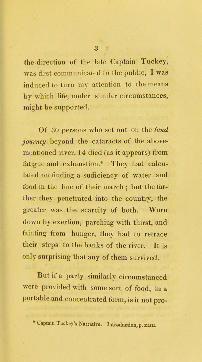 the direction of the late Captain Tuckey, was first communicated to the public, I was induced to turn my attention to the means by which life, under similar circumstances, might be supported. Of 30 persons who set out on the land journey beyond the cataracts of the above- mentioned river, 14 died (as it appears) from fatigue and exhaustion.* They had calcu- lated on finding a sufficiency of water and food in the line of their march; but the far- ther they penetrated into the country, the greater was the scarcity of both. Worn down by exertion, parching with thirst, and fainting from hunger, they had to retrace their steps to the banks of the river. It is only surprising that any of them survived. But if a party similarly circumstanced were provided with some sort of food, in a portable and concentrated form, is it not pro- * Captain Tuckey's Narrative. IntroducUon, p. xuu.