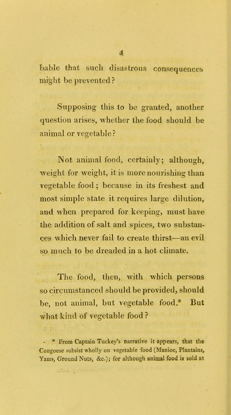 t)able that such disastrous consequences might be prevented ? Supposing this to be granted, another question arises, whether the food should be animal or vegetable ? INot animal food, certainly; although, weight for weight, it is more nourishing than vegetable food; because in its freshest and most simple state it requires large dilution, and when prepared for keeping, must have the addition of salt and spices, two substan- ces which never fail to create thirst—an evil so much to be dreaded in a hot climate. The food, then, with which persons so circumstanced should be provided, should be, not animal, but vegetable food * But what kind of vegetable food ? - * From Captain Tuckey's narrative it appears, that the Congoese subsist wholly on vegetable food (Manioc, Plantains, Yams, Ground Nuts, &c.); for although animal food i$ sold at