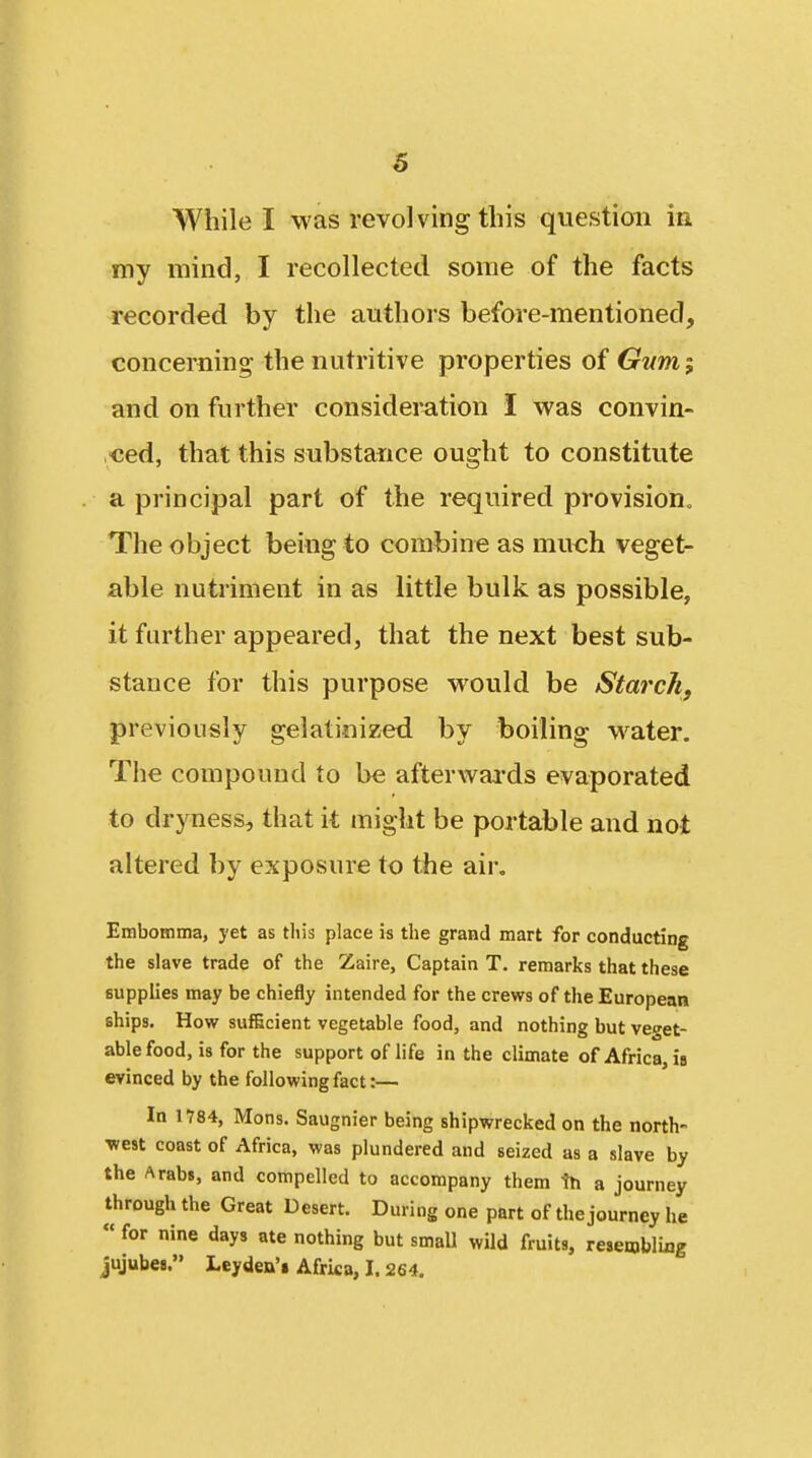 While I was revolving this question in my mind, I recollected some of the facts recorded by the authors before-mentioned, concerning the nutritive properties of Gum; and on further consideration I was convin- ced, that this substance ought to constitute a principal part of the required provision. The object being to combine as much veget- able nutriment in as little bulk as possible, it further appeared, that the next best sub- stance for this purpose would be Starch, previously gelatinized by boiling water. The compound to be afterwaa-ds evaporated to dryness, that it might be portable and not altered by exposure to the air. EmboHima, yet as this place is the grand mart for conducting the slave trade of the Zaire, Captain T. remarks that these supplies may be chiefly intended for the crews of the European ships. How sufBcient vegetable food, and nothing but veget- able food, is for the support of life in the climate of Africa, i» evinced by the following fact:— In 1784, Mons. Saugnier being shipwrecked on the north- •west coast of Africa, was plundered and seized as a slave by the Arabs, and compelled to accompany them th a journey through the Great Desert. During one part of the journey he « for nine days ate nothing but small wild fruits, resembling jujubes. Leyden'i Africa, 1.264.