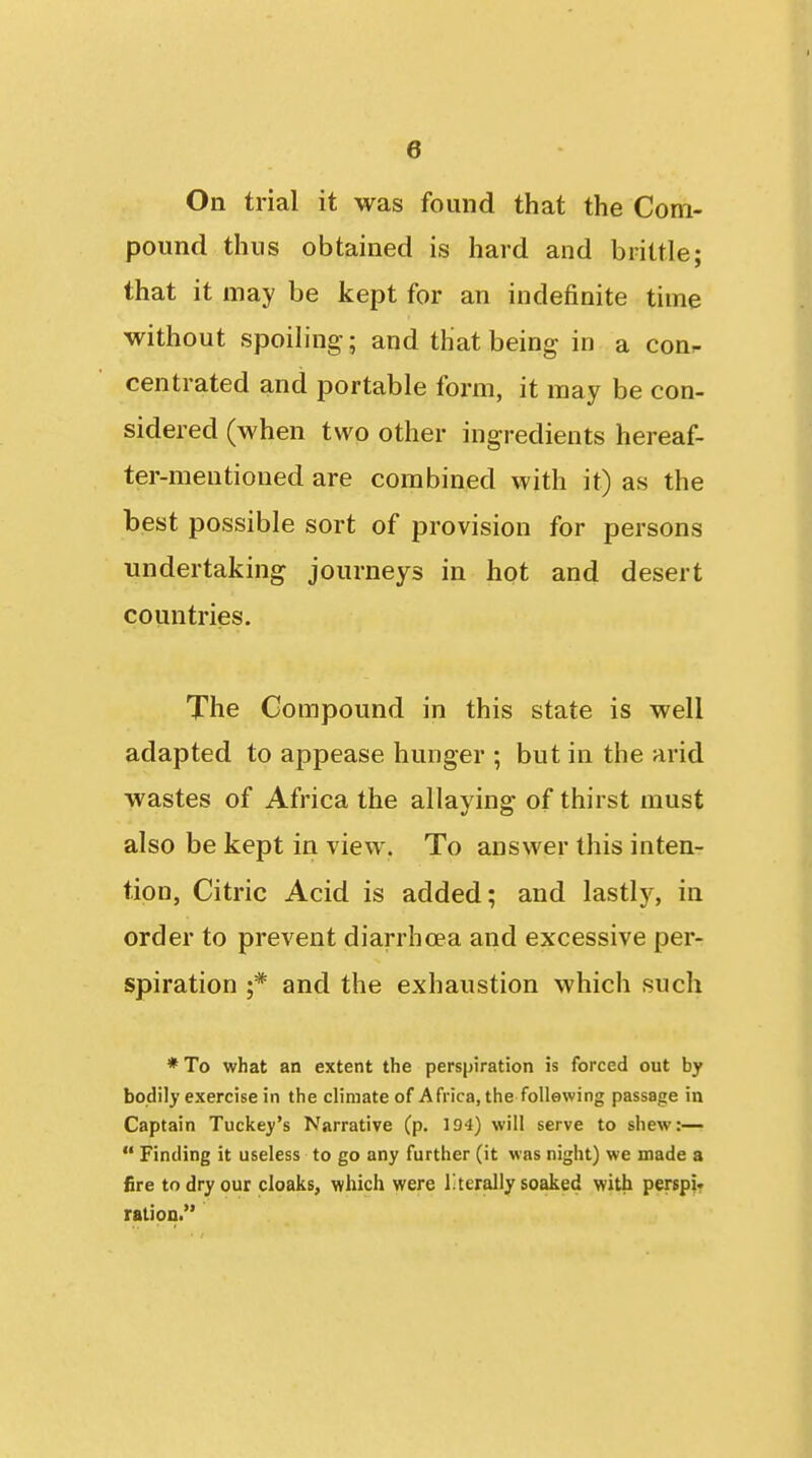On trial it was found that the Com- pound thus obtained is hard and brittle; that it may be kept for an indefinite time without spoihng-; and that being in a con^ centrated and portable form, it may be con- sidered (when two other ingredients hereaf- ter-mentioned are combined with it) as the best possible sort of provision for persons undertaking journeys in hot and desert countries. The Compound in this state is well adapted to appease hunger ; but in the arid wastes of Africa the allaying of thirst must also be kept in view. To answer this inten- tion, Citric Acid is added; and lastly, in order to prevent diarrhoea and excessive per- spiration ;* and the exhaustion which sucli * To what an extent the perspiration is forced out by bodily exercise in the climate of Africa, the following passage in Captain Tuckey's Narrative (p. 194) will serve to shew:—■  Finding it useless to go any further (it was night) we made a fire to dry our cloaks, which were literally soaked with perspir ration.