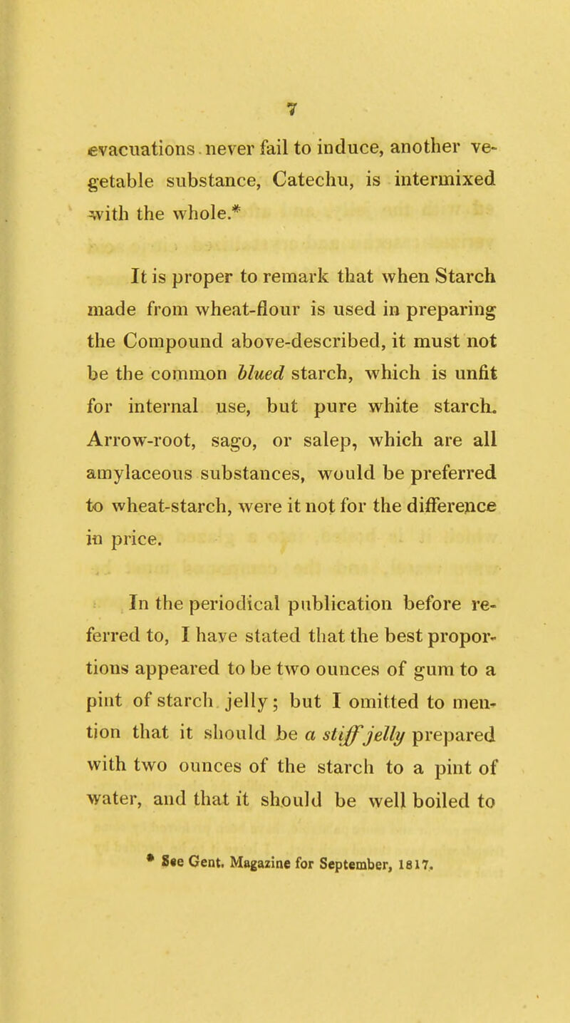 evacuations. never fail to induce, another ve> getable substance, Catechu, is intermixed with the whole * It is proper to remark that when Starch made from wheat-flour is used in preparing the Compound above-described, it must not be the common blued starch, which is unfit for internal use, but pure white starch. Arrow-root, sago, or salep, which are all amylaceous substances, would be preferred to wheat-starch, were it not for the ditferejice in price. In the periodical publication before re- ferred to, I have stated that the best propor- tions appeared to be two ounces of gum to a pint of starch jelly; but I omitted to men- tion that it should be a stiff jelly prepared with two ounces of the starch to a pint of water, and that it should be well boiled to • S«e Gent. Magazine for September, 1817,