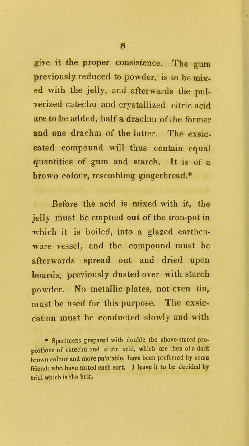 give it the proper consistence. The gum previously reduced to povi^der, is to be mix- ed with the jelly, and afterwards the pul- verized catechu and crystallized citric acid are to be added, half a drachm of the former and one drachm of the latter. The exsic- cated compound will thus contain equal quantities of gum and starch. It is of a brown colour, resembling gingerbread.* Before the acid is mixed with it, the jelly must be emptied out of the iron-pot in which it is boiled, into a glazed earthen- ware vessel, and the compound must be afterwards spread out and dried upon boards, previously dusted over with starch powder. No metallic plates, not even tin, must be used for this purpose. The exsic- cation must be conducted slowly and with • Specimens prepared with double the above-stated pro- portions of catechu r.nd ci'.ric acid, which are then of a dark brown colour and more pa'atable, have been preferred by some friends who have tasted each sort. I leave ij tp bp decided by trial which is the best.