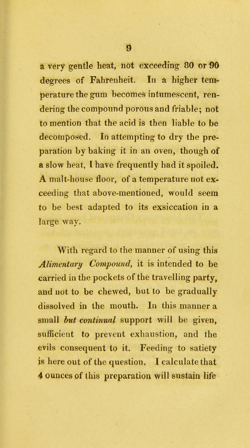 SI a very gentle heat, not exceeding 80 or 90 degrees of Fahrenheit. In a higher tem- jperature the gum becomes intumescent, ren- dering the compound porous and friable; not to mention that the acid is then liable to be decomposed. In attempting to dry the pre- paration by baking it in an oven, though of a slow heat, I have frequently had it spoiled. A malt-house floor, of a temperature not ex- ceeding that above-mentioned, would seem to be best adapted to its exsiccation in a large way. With regard to the manner of using this Alimentary Compoimd, it is intended to be carried in the pockets of the travelling party, and not to be chewed, but to be gradually dissolved in the mouth. In this manner a small but continual support will be given, sufficient to prevent exhaustion, and the evils consequent to it. Feeding to satiety js here out of the question. I calculate that .4 ounces of this preparation will sustain life