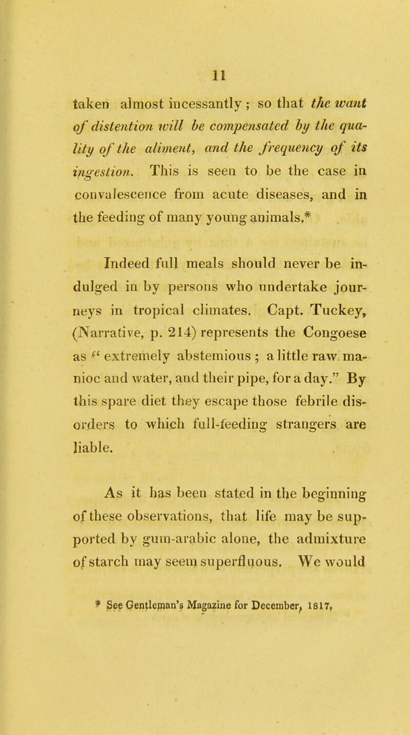 taken almost incessantly ; so that the want of distention will be compensated by the qua- lity of the alivieut, and the frequency of its ingestion. This is seen to be the case in convalescence from acute diseases, and in the feeding of many young gmimals,* Indeed full meals should never be in- dulged in by persons who undertake jour- neys in tropical climates. Capt. Tuckey, (Narrative, p. 214) represents the Congoese as ^'extremely abstemious; a little raw ma- nioc and water, and their pipe, for a day. By this spare diet they escape those febrile dis- orders to which fiill-feeding strangers are liable. As it has been stated in the beginning of these observations, that life may be sup^ ported by gum-arabic alone, the admixture of starch may seem superfluous. We would