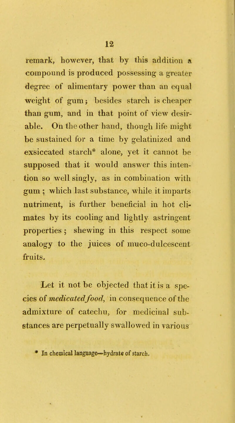 remark, however, that by this addition a compound is produced possessing a greater degree of alimentary power than an equal weight of gum} besides starch is cheaper than gum, and in that point of view desir- able. On the other hand, though life might be sustained for a time by gelatinized and exsiccated starch* alone, yet it cannot be supposed that it would answer this inten- tion so well singly, as in combination with gum ; which last substance, while it imparts nutriment, is further beneficial in hot cli- mates by its cooling and lightly astringent properties ; shewing in this respect some analogy to the juices of muco-dulcescent fruits. Let it not be objected that it is a spe- ^ies of medicated food, in consequence of the admixture of catechu, for medicinal sub- stances are perpetually swallowed in various * In chemical laDgaage^-bydrate of starch.
