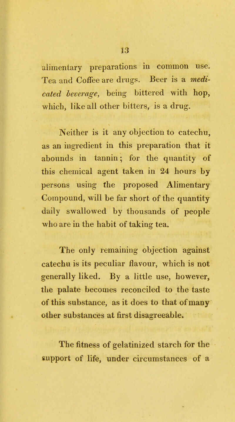alimentary preparations in common use. Tea and Coffee are drugs. Beer is a medi- cated leverage, being bittered with hop, which, like all other bitters, is a drug. Neither is it any objection to catechu, as an ingredient in this preparation that it abounds in tannin; for the quantity of this chemical agent taken in 24 hours by persons using the proposed Alimentary Compound, will be far short of the quantity daily swallowed by thousands of people who are in the habit of taking tea. The only remaining objection against catechu is its peculiar flavour, which is not generally liked. By a little use, however, the palate becomes reconciled to the taste of this substance, as it does to that of many other substances at first disagreeable. The fitness of gelatinized starch for the support of life, under circumstances of a