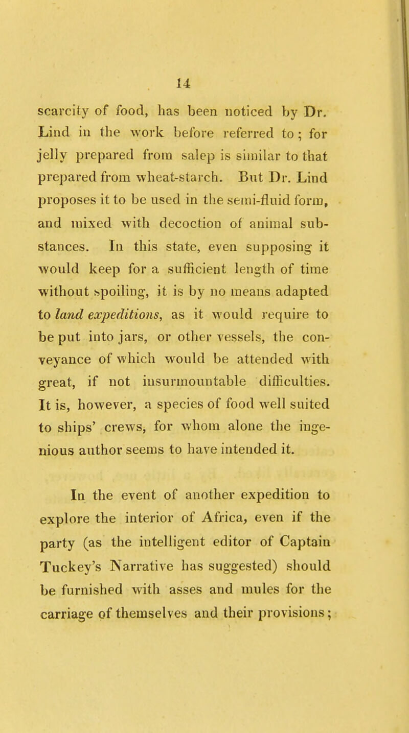 scarcity of food, has been noticed by Dr. Lind in the work before referred to; for jelly prepared from salep is similar to that prepared from wheat-starch. But Dr. Lind proposes it to be used in the semi-fluid form, and mixed with decoction of animal sub- stances. In this state, even supposing it would keep for a sufficient length of time without spoiling, it is by no means adapted to land expeditions, as it would j equire to be put into jars, or other vessels, the con- veyance of which would be attended with great, if not insurmountable difficulties. It is, however, a species of food well suited to ships' crews, for whom alone the inge- nious author seems to have intended it. In the event of another expedition to explore the interior of Africa, even if the party (as the intelligent editor of Captain Tuckey's Narrative has suggested) should be furnished with asses and mules for the carriage of themselves and their provisions;
