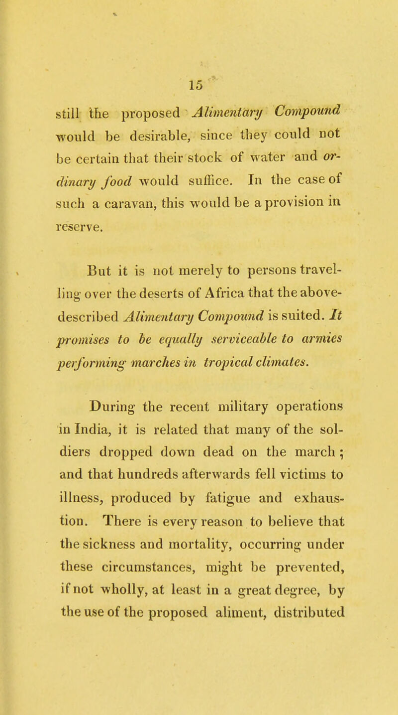 still Ihe proposed Alimentary Compound would be desirable, since they conld Dot be certain that their stock of water and or- dinary food would suffice. In the case of such a caravan, this would be a provision in reserve. But it is not merely to persons travel- ling- over the deserts of Africa that the above- described Alimentary Compound is suited. It promises to he equally serviceable to armies performing marches in tropical climates. During the recent military operations in India, it is related that many of the sol- diers dropped down dead on the march ; and that hundreds afterwards fell victims to illness, produced by fatigue and exhaus- tion. There is every reason to believe that the sickness and mortality, occurring under these circumstances, might be prevented, if not wholly, at least in a great degree, by the use of the proposed aliment, distributed