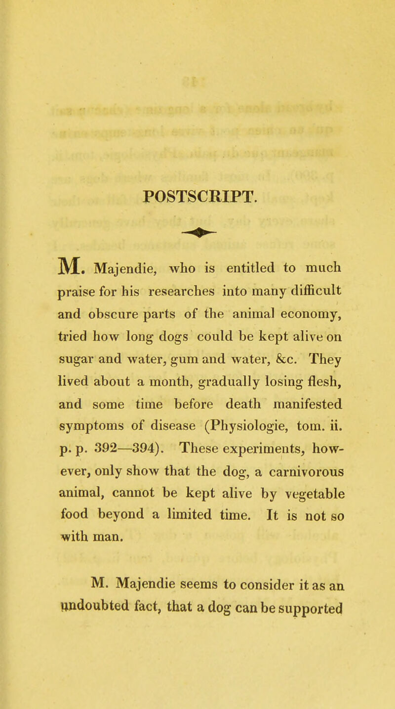 POSTSCRIPT. M. Majendie, who is entitled to much praise for his researches into many difficult and obscure parts of the animal economy, tried how long dogs could be kept alive on sugar and water, gum and water, &c. They lived about a month, gradually losing flesh, and some time before death manifested symptoms of disease (Physiologic, torn. ii. p. p, 392—394). These experiments, how- ever, only show that the dog, a carnivorous animal, cannot be kept alive by vegetable food beyond a limited time. It is not so with man. M. Majendie seems to consider it as an undoubted fact, that a dog can be supported