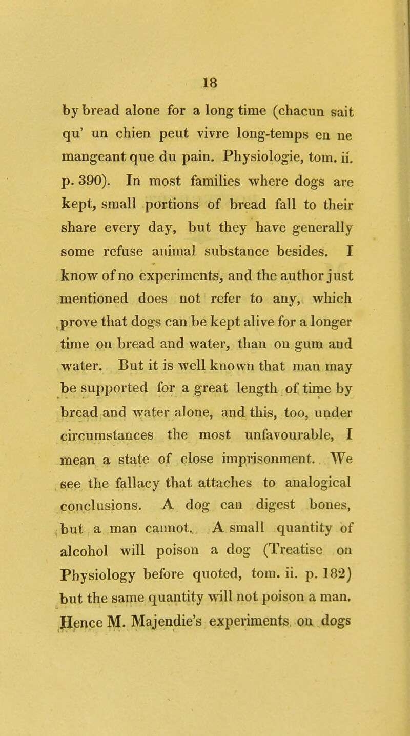 by bread alone for a long time (chacun sait qu' un chien pent vivre long-temps en ne mangeant que du pain. Physiologie, torn. ii. p. 390). In most families where dogs are kept, small portions of bread fall to their share every day, but they have generally some refuse animal substance besides. I know of no experiments, and the author just mentioned does not refer to any, which ^prove that dogs can be kept alive for a longer time on bread and water, than on gum and water. But it is well known that man may be supported for a great length of time by bread and water alone, and this, too, under circumstances the most unfavourable, I mean a state of close imprisonment. We see, the fallacy that attaches to analogical conclusions. A dog can digest bones, but a man cannot., A small quantity of alcohol will poison a dog (Treatise on Physiology before quoted, torn. ii. p. 182J but the same quantity will not poison a man, JJence M. Majendie's experiments on dogs
