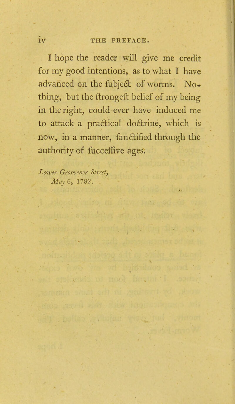 I hope the reader will give me credit for my good intentions, as to what I have advanced on the fubje6t of worms. No- thing, but the llrongeft belief of my being in the right, could ever have induced me to attack a pra6lical do6trine, which is now, in a manner, fan6tified through the authority of fucceflive ages. Lower Grosvenor Streety May 6, 1782.