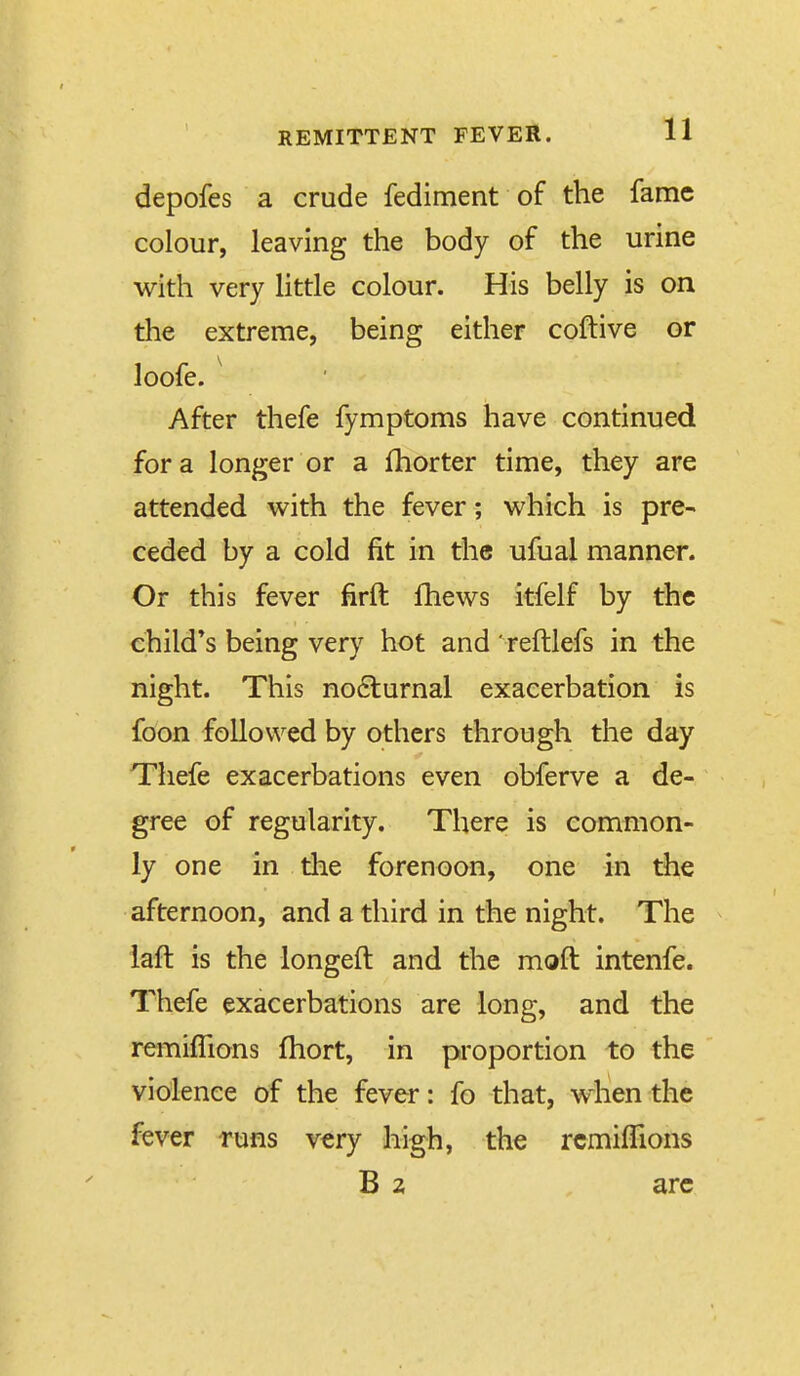 depofes a crude fediment of the fame colour, leaving the body of the urine with very little colour. His belly is on the extreme, being either coftive or loofe. ^ After thefe fymptoms have continued for a longer or a Ihorter time, they are attended with the fever; which is pre- ceded by a cold fit in the ufual manner. Or this fever firft fhews itfelf by the child's being very hot and Teftlefs in the night. This no6lurnal exacerbation is foon followed by others through the day Tliefe exacerbations even obferve a de- gree of regularity. There is common- ly one in the forenoon, one in the afternoon, and a third in the night. The iaft is the longeft and the moft intenfe. Thefe exacerbations are long, and the remiflions fhort, in proportion to the violence of the fever: fo that, when the fever runs very high, the rcmilTions B 2 arc