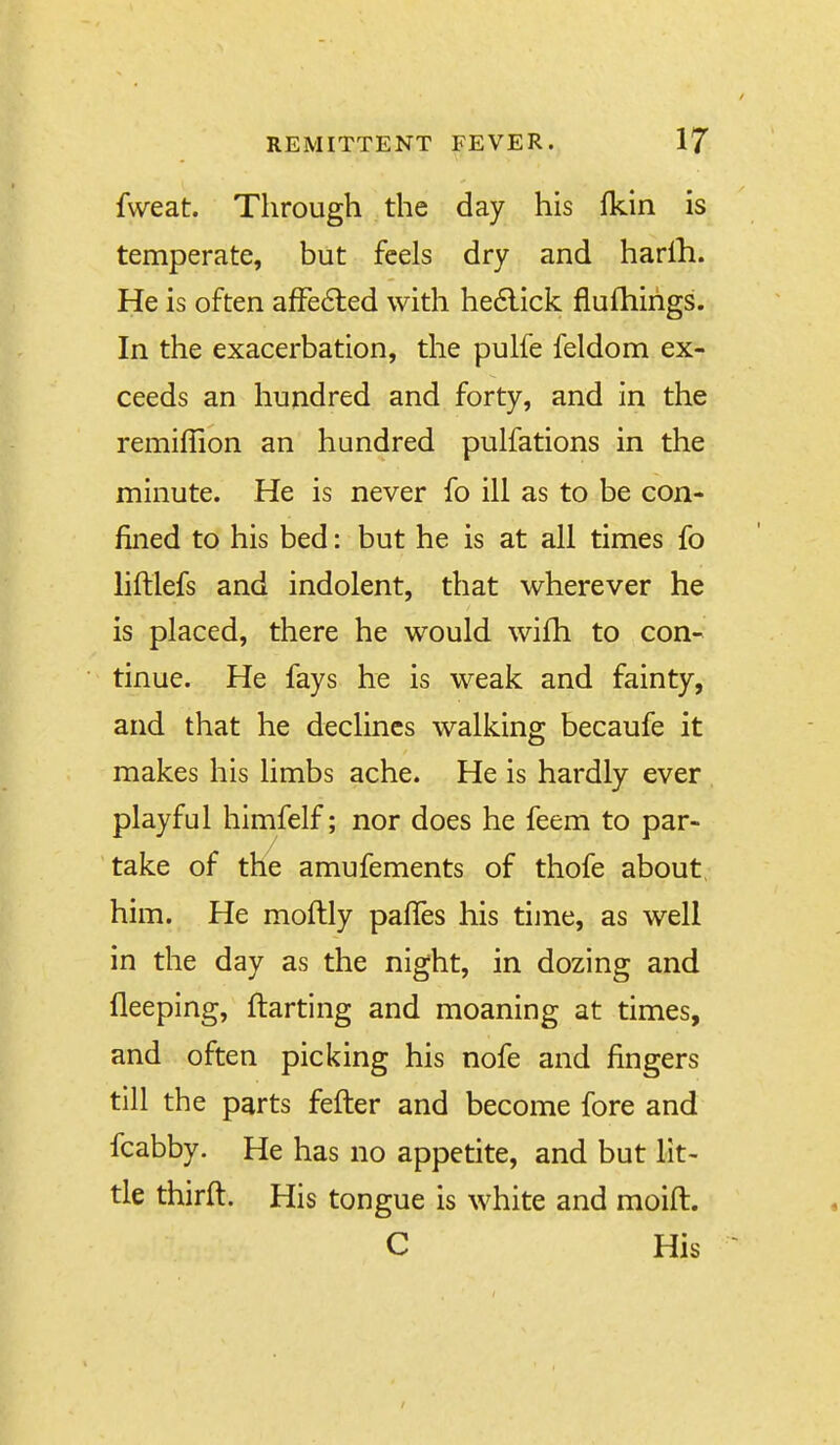 fvveat. Through the day his Ikin is temperate, but feels dry and harlh. He is often affedled with he6lick fiufhirigs. In the exacerbation, the pulfe feldom ex- ceeds an hundred and forty, and in the remiffion an hundred pulfations in the minute. He is never fo ill as to be con- fined to his bed: but he is at all times fo liftlefs and indolent, that wherever he is placed, there he would wifh to con- tinue. He fays he is weak and fainty, and that he declines walking becaufe it makes his limbs ache. He is hardly ever playful himfelf; nor does he feem to par- take of the amufements of thofe about, him. He moftly palTes his time, as well in the day as the night, in dozing and fleeping, ftarting and moaning at times, and often picking his nofe and fingers till the parts fefter and become fore and fcabby. He has no appetite, and but lit- tle thirft. His tongue is white and moift. C His