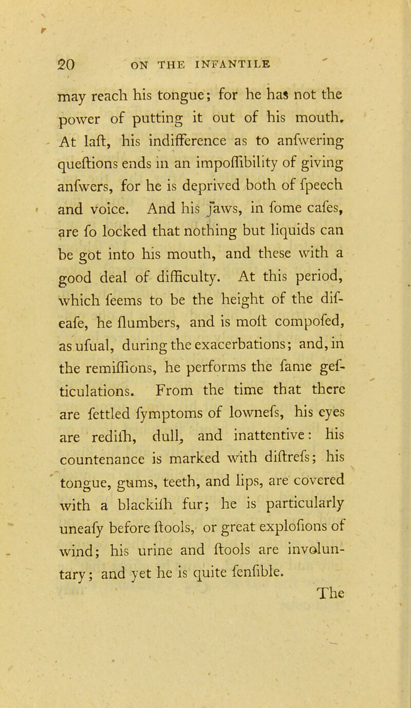 may reach his tongue; for he has not the power of putting it out of his mouth. ' At laft, his indifference as to anfwering queftions ends ni an impoflibihty of giving anfwers, for he is deprived both of fpeech and voice. And his Jaws, in fome cafes, are fo locked that nothing but hquids can be got into his mouth, and these with a good deal of difficulty. At this period, which feems to be the height of the dif- eafe, he {lumbers, and is moil compofed, asufual, during the exacerbations; and,in the remiffions, he performs the fame gef- ticulations. From the time that there are fettled fymptoms of lownefs, his eyes are redilh, dull^ and inattentive: his countenance is marked with diftrefs; his ' tongue, gums, teeth, and Hps, are covered with a blackilh fur; he is particularly uneafy before ftools, or great explofions of wind; his urine and ftools are involun- tary ; and yet he is quite fenfible. The