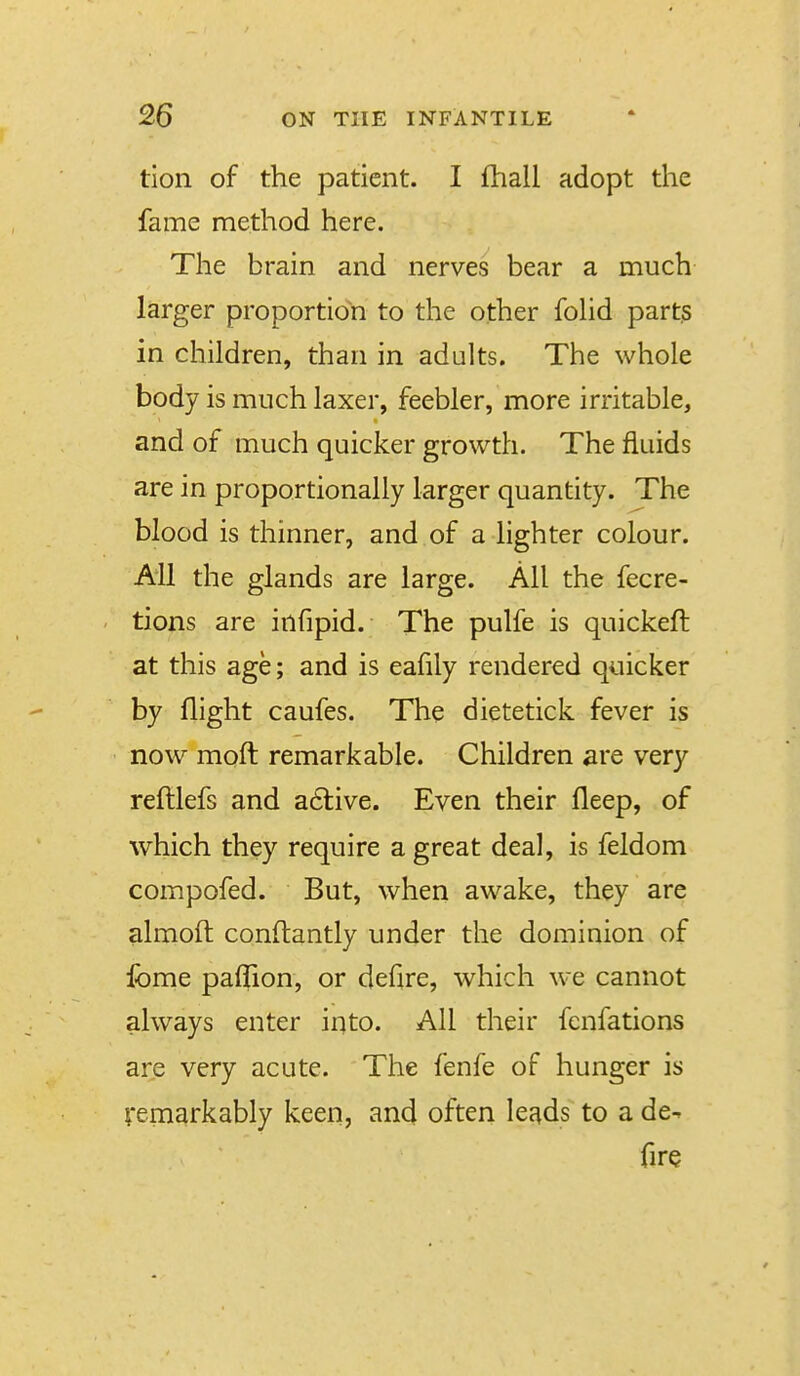 tion of the patient. I fhall adopt the fame method here. The brain and nerves bear a much larger proportion to the other fohd parts in children, than in adults. The whole body is much laxer, feebler, more irritable, and of much quicker growth. The fluids are in proportionally larger quantity. The blood is thinner, and of a lighter colour. AH the glands are large. All the fecre- tions are infipid. The pulfe is quickeft at this age; and is eafily rendered quicker by flight caufes. The dietetick fever is now moft remarkable. Children are very reftlefs and a6live. Even their fleep, of which they require a great deal, is feldom compofed. But, when awake, they are almoft conftantly under the dominion of Ibme pafTion, or defire, which we cannot always enter into. All their fcnfations are very acute. The fenfe of hunger is remarkably keen, and often leads to a de- fire