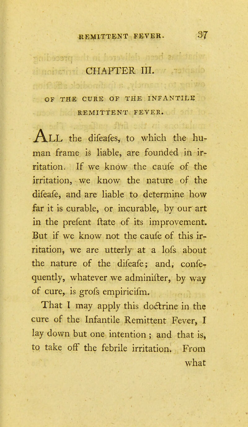 CHAPTER III. OF THE CURE OF THE INFANTILE REMITTENT FEVER. All the difeafes, to which the hu- man frame is Hable, are founded in ir- ritation. If we know the caufe of the irritation, we know the nature of the difeafe, and are liable to determine how far it is curable, or incurable, by our art in the prefent ftate of its improvement. But if we know not the caufe of this ir- ritation, we are utterly at a lofs about the nature of the difeafe; and, confe- quently, whatever we adminifter, by way of cure, is grofs empiricifm. That I may apply this doctrine in the cure of the Infantile Remittent Fever, I lay down but one intention ; and that is, to take off the febrile irritation. From what