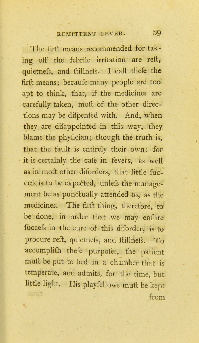 The firft means recommended for tak- ing off the febrile irritation are reft, quletnefs, and ftilinefs. I call thefc the firft means; becaufe many people are too apt to think, that, if the medicines are carefully taken, moft of the other direc- tions may be difpenfed with. And, when they are difappointed in this way, they, blame the phyfician; though the truth is, that the fault is entirely their own: for it is certainly the cafe in fevers, as well as in moft other diforders, that little fuc- cefs is to be expected, unlefs the manage^ ment be as pun6tualiy attended to, as the medicines. The firft thing, therefore, to be done, in order that we may enfure fuccefs in the cure of this diforder, is to procure reft, quietnefs, and ftilinefs. To accomplifti thefe purpofes, the patient muft be put to bed in a chamber that is temperate, and admits, for the time, but little light. His playfellows muft be kept from