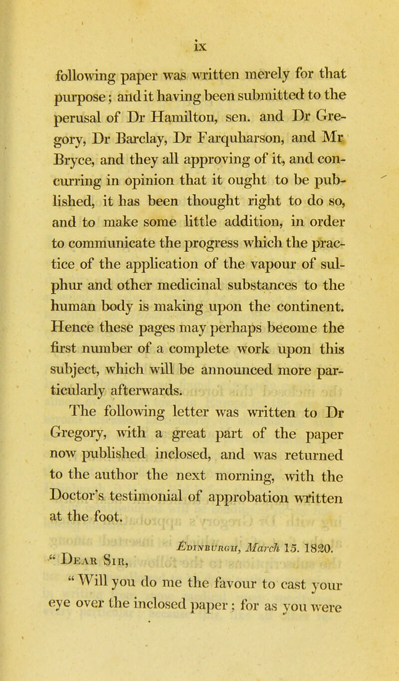 follo\^dng paper was written merely for that pm-pose; audit having been submitted to the perusal of Dr Hamilton, sen. and Dr Gre- gory, Dr Barclay, Dr Farquharson, and Mr Bryce, and they all approving of it, and con- curring in opinion that it ought to be pub- lished, it has been thought right to do so, and to make some little addition, in order to communicate the progress which the prac- tice of the application of the vapour of sul- phur and other medicinal substances to the human body is making upon the continent. Hence these pages may perhaps become the first number of a complete work upon this subject, wliich will be announced more par- ticularly afterwards. The following letter was written to Dr Gregory, with a great part of the paper now pubHshed inclosed, and was returned to the author the next morning, with the Doctor's testimonial of approbation written at the foot. j^DiNBVRGU, March 15. 1820. - Dear Sir,  Will you do me the favour to cast your eye over the inclosed ])aper; for as you were