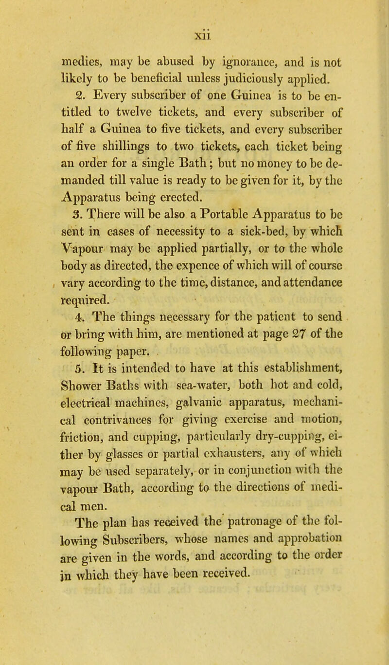 metlies, may be abused by ignoiaucc, and is not likely to be beneficial unless judiciously applied. 2. Every subscriber of one Guinea is to be en- titled to twelve tickets, and every subscriber of half a Guinea to five tickets, and every subscriber of five shillings to two tickets, each ticket being an order for a single Bath; but no money to be de- manded till value is ready to be given for it, by the Apparatus being erected. 3. There will be also a Portable Apparatus to be sent in cases of necessity to a sick-bed, by which Vapour may be applied partially, or to the whole body as directed, the expence of which will of course vary according to the time, distance, and attendance required. 4. The things necessary for the patient to send or bring with him, are mentioned at page 27 of the following paper. 5. It is intended to have at this establishment. Shower Baths with sea-water, both hot and cold, electrical machines, galvanic apparatus, mechani- cal contrivances for giving exercise and motion, friction, and cupping, particularly dry-cupping, ei- ther by glasses or partial exhausters, any of which may be used separately, or in conjunction with the vapour Bath, according to the directions of medi- cal men. The plan has received the patronage of the fol- lowing Subscribers, whose names and approbation are given in the words, and according to the order in which they have been received.