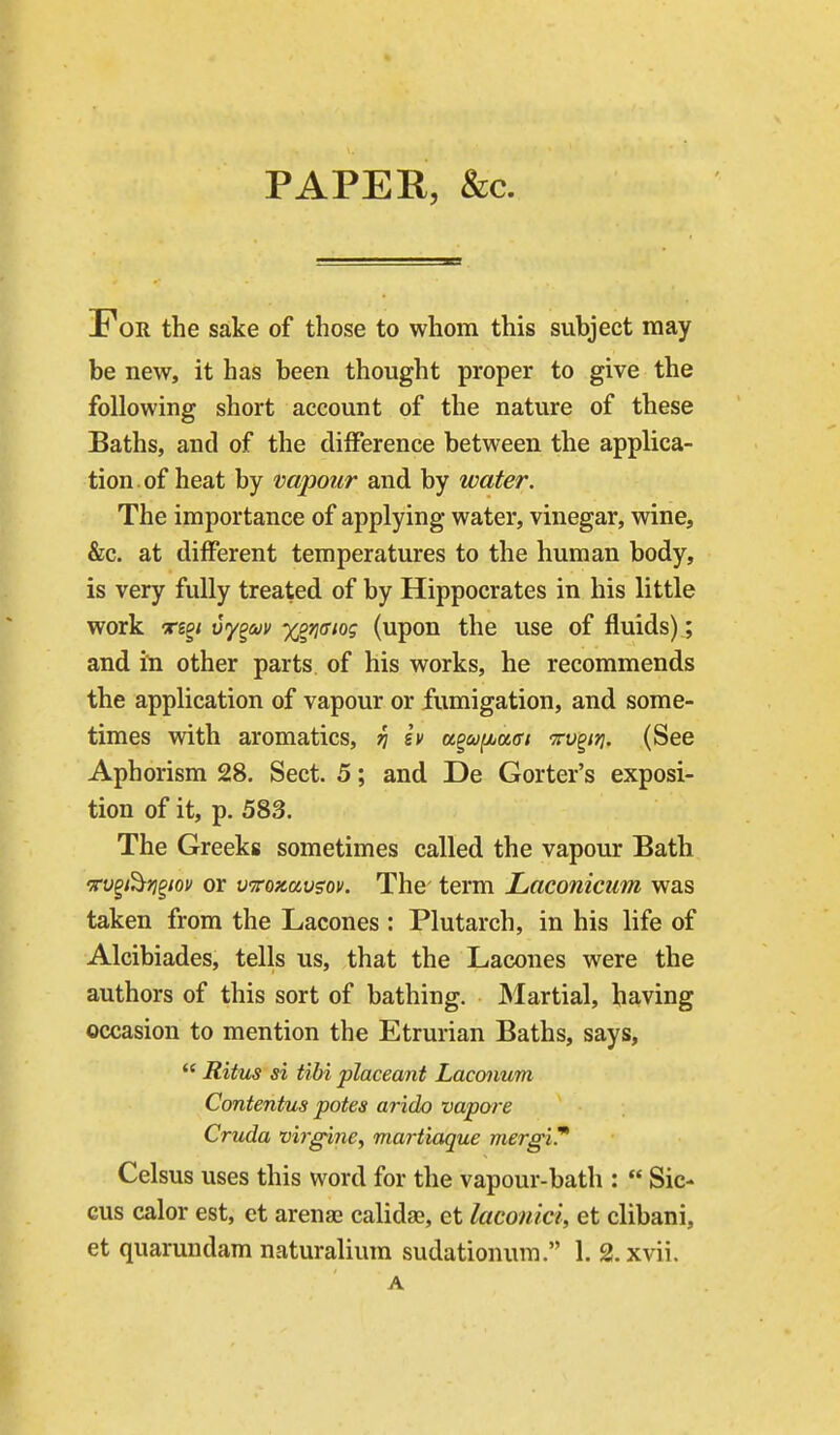 PAPER, &c. For the sake of those to whom this subject may be new, it has been thought proper to give the following short account of the nature of these Baths, and of the diiference between the applica- tion, of heat by vapour and by water. The importance of applying water, vinegar, wine, &c. at different temperatures to the human body, is very fully treated of by Hippocrates in his little work Tgg/ vy^uv yg^^ffiog (upon the use of fluids); and in other parts of his works, he recommends the application of vapour or fumigation, and some- times with aromatics, ri sv aguiiaai Tv^irj. (See Aphorism 28. Sect. 5; and De Gorter's exposi- tion of it, p. 583. The Greeks sometimes called the vapour Bath vu^i^fj^iov or v^roKavsov. The term Laconicum was taken from the Lacones : Plutarch, in his life of Alcibiades, tells us, that the Lacones were the authors of this sort of bathing. Martial, having occasion to mention the Etrurian Baths, says,  Ritus si tibi placeant Laconum Contentus potes arido vapore Cruda vij'ffine, martiaque merg'iT' Celsus uses this word for the vapour-bath :  Sic- cus calor est, et arenaj calidfie, et laconici, et clibani,