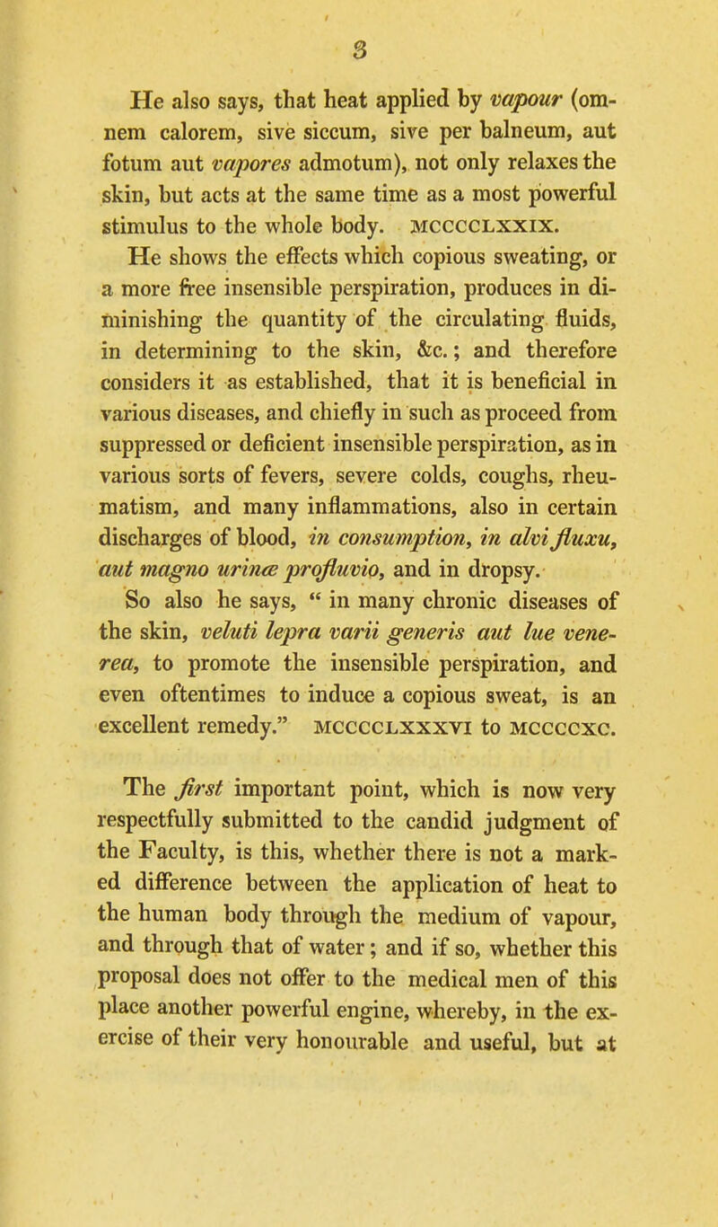 He also says, that heat applied by vapour (om- nem calorem, sive siccum, sive per balneum, aut fotum aut vapores admotum), not only relaxes the skin, but acts at the same time as a most powerful stimulus to the whole body, mcccclxxix. He shows the eflPects which copious sweating, or a more free insensible perspiration, produces in di- minishing the quantity of the circulating fluids, in determining to the skin, &c.; and therefore considers it as established, that it is beneficial in various diseases, and chiefly in such as proceed from suppressed or deficient insensible perspiration, as in various sorts of fevers, severe colds, coughs, rheu- matism, and many inflammations, also in certain discharges of blood, in consumption^ in alvijiuxu, aut magno urince profiuvio, and in dropsy. So also he says,  in many chronic diseases of the skin, veluti lepra varii generis aut lue vene- rea, to promote the insensible perspiration, and even oftentimes to induce a copious sweat, is an excellent remedy. mcccclxxxvi to mccccxc. The Jirst important point, which is now very respectfully submitted to the candid judgment of the Faculty, is this, whether there is not a mark- ed diiference between the application of heat to the human body through the medium of vapour, and through that of water; and if so, whether this proposal does not offer to the medical men of this place another powerful engine, whereby, in the ex- ercise of their very honourable and useful, but at