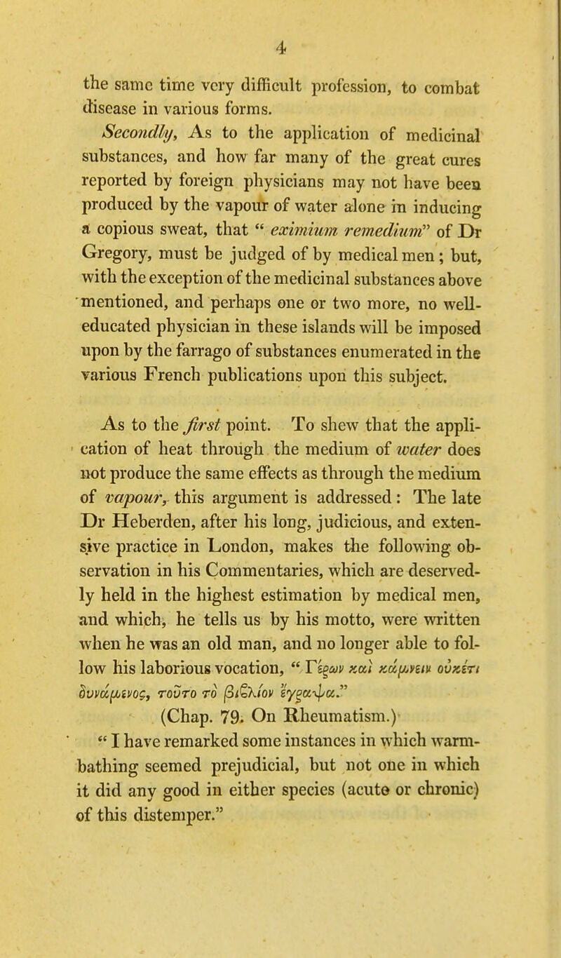 the same time very difficult profession, to combat disease in various forms. Secondly, As to the application of medicinal substances, and how far many of the great cures reported by foreign physicians may not have been produced by the vapour of water alone in inducing a copious sweat, that  eximium remedium of Dr Gregory, must be judged of by medical men ; but, with the exception of the medicinal substances above mentioned, and perhaps one or two more, no well- educated physician in these islands will be imposed upon by the farrago of substances enumerated in the various French publications upon this subject. As to the first point. To shew that the appli- cation of heat through the medium of water does Bot produce the same effects as through the medium of vapour, this argument is addressed: The late Dr Heberden, after his long, judicious, and exten- sive practice in London, makes the following ob- servation in his Commentaries, which are deserved- ly held in the highest estimation by medical men, and which, he tells us by his motto, were written when he was an old man, and no longer able to fol- low his laborious vocation,  T'i^uv kou Kdj^ym ovKirt dvvdfjbmg, touto to ^i^Xiov sy^a^pa. (Chap. 79. On Rheumatism.)  I have remarked some instances in which warm- bathing seemed prejudicial, but not one in which it did any good in either species (acute or chronic) of this distemper.