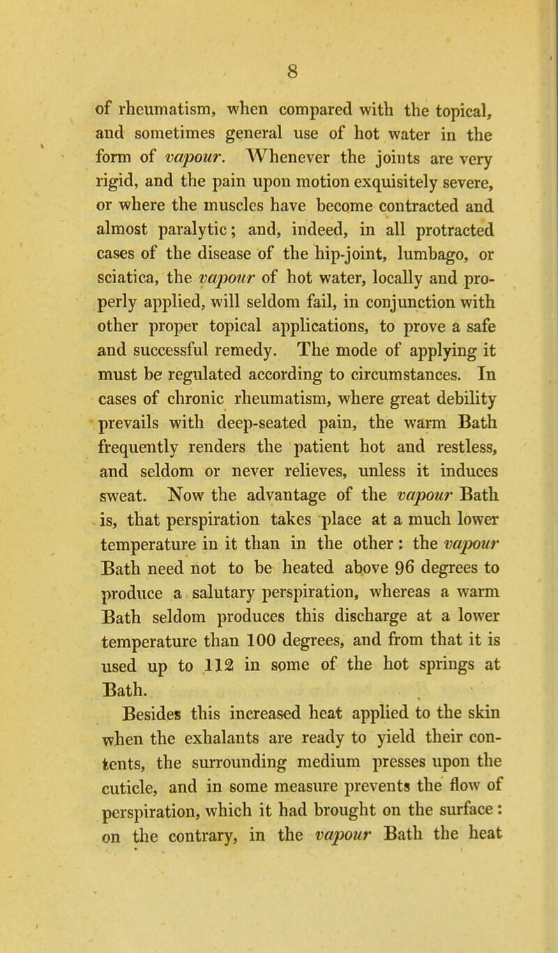 of rheumatism, when compared with the topical, and sometimes general use of hot water in the form of vapour. Whenever the joints are very rigid, and the pain upon motion exquisitely severe, or where the muscles have become contracted and almost paralytic; and, indeed, in all protracted cases of the disease of the hip-joint, lumbago, or sciatica, the vapour of hot water, locally and pro- perly applied, will seldom fail, in conjunction with other proper topical applications, to prove a safe and successful remedy. The mode of applying it must be regulated according to circumstances. In cases of chronic rheumatism, where great debility prevails with deep-seated pain, the warm Bath frequently renders the patient hot and restless, and seldom or never relieves, unless it induces sweat. Now the advantage of the vapour Bath . is, that perspiration takes place at a much lower temperature in it than in the other: the vapour Bath need not to be heated above 96 degrees to produce a salutary perspiration, whereas a warm Bath seldom produces this discharge at a lower temperature than 100 degrees, and from that it is used up to 112 in some of the hot springs at Bath. Besides this increased heat applied to the skin when the exhalants are ready to yield their con- tents, the surrounding medium presses upon the cuticle, and in some measure prevents the flow of perspiration, which it had brought on the surface: on the contrary, in the vapour Bath the heat