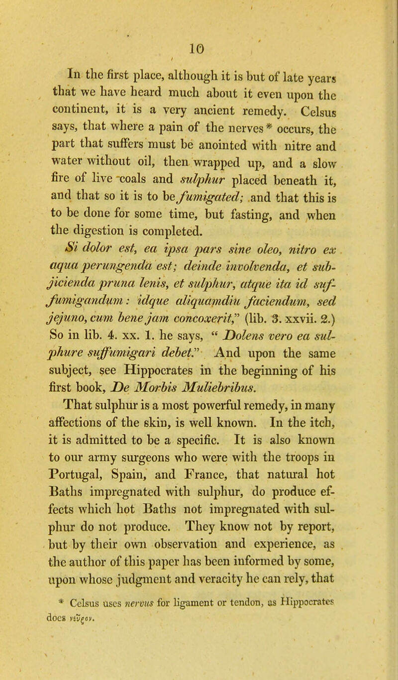 In the first place, although it is but of late years that we have heard much about it even upon the continent, it is a very ancient remedy. Celsus says, that where a pain of the nerves * occurs, the part that suffers must be anointed with nitre and water without oil, then wrapped up, and a slow fire of live coals and sulphur placed beneath it, and that so it is to he fumigated; and that this is to be done for some time, but fasting, and when the digestion is completed. Si dolor est, ea ipsa pars sine oleo, nitro ex aqua perungenda est; deinde hwohenda, et std)- jicienda pruna lenis, et sulphur, atque ita id suf- Jumigandxim: idque aliquafpidiu faciendum, sed jejuno, cum bene jam concoxerit, (lib. 3. xxvii. 2.) So in lib. 4. xx. 1. he says,  Dolens vero ea sul- phure suffumigari debet.'' And upon the same subject, see Hippocrates in the beginning of his first book, De Morbis Muliebribus. That sulphur is a most powerful remedy, in many affections of the skin, is well known. In the itch, it is admitted to be a specific. It is also known to our army surgeons who were with the troops in Portugal, Spain, and France, that natural hot Baths impregnated with sulphur, do produce ef- fects which hot Baths not impregnated with sul- phur do not produce. They know not by report, but by their own observation and experience, as the author of this paper has been informed by some, upon whose judgment and veracity he can rely, that * Celsus uses nermis for ligament or tendon, as Hippocrates does vst/gey.