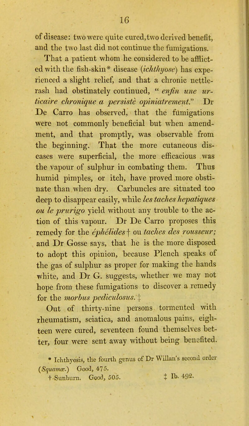 of disease: two were quite cured,two derived benefit, and the two last did not continue the fumigations. That a patient whom he considered to be afflict- ed with the fish-skin* disease {ichthyose) has expe- rienced a slight relief, and that a chronic nettle- rash had obstinately continued,  enfin une ur- ticaire chronique a persiste opiniatrement Dr De Carro has observed, that the fumigations were not commonly beneficial but when amend- ment, and that promptly, was observable from the beginning. That the more cutaneous dis- eases were superficial, the more efficacious was the vapour of sulphur in combating them. Thus humid pimples, or itch, have proved more obsti- nate than when dry. Carbuncles are situated too deep to disappear easily, while les taches hepatiques ou le prurigo yield without any trouble to the ac- tion of this vapour. Dr De Carro proposes this remedy for the ephelidesf ou tacJies des rousseur; and Dr Gosse says, that he is the more disposed to adopt this opinion, because Plench speaks of the gas of sulphur as proper for making the hands white, and Dr G. suggests, whether we may not hope from these fumigations to discover a remedy for the morbus pediculosus. X Out of thirty-nine persons tormented with rheumatism, sciatica, and anomalous pains, eigh- teen were cured, seventeen found themselves bet- ter, four were sent away without being benefited. V * Ichthyosis, the fourth genus of Dr Willan's second order {SquamoE.') Good, 475. + Sunburn. Good, 505. t lb. 492.