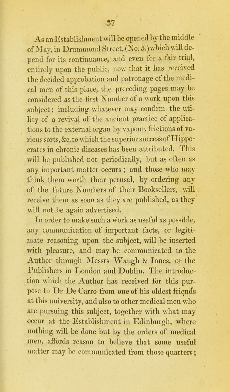 S7 As an Establishment will be opened by the middle of May, in Dmmmond Street, (No. 5.) which will de- pend for its continuance, and even for a fair trial, entirely upon the public, now that it has received the decided ap})robation and patronage of the medi- cal men of this place, the preceding pages may be considered as the first Number of a work upon this subject; including whatever may confirm the uti- lity of a revival of the ancient practice of applica- tions to the external organ by vapour, frictions of va- rious sorts, &c. to which the superior success of Hippo- crates in chronic diseases has been attributed. This will be published not periodically, but as often as any important matter occurs ; and those who may think them worth their perusal, by ordering any of the future Numbers of their Booksellers, will receive them as soon as they are published, as they will not be again advertised. In order to make such a w^ork as useful as possible, any communication of important facts, or legiti- mate reasoning upon the subject, will be inserted with pleasure, and may be communicated to the Author through Messrs Waugli & Innes, or the Publishers in London and Dublin. The introduc- tion which the Author has received for this pur- pose to Dr De Carro from one of his oldest friends at this university, and also to other medical men who are pursuing this subject, together with what may occur at the Establishment in Edinburgli, where nothing will be done but by the orders of medical jnen, affords reason to believe that some useful matter may be communicated from those quarters;