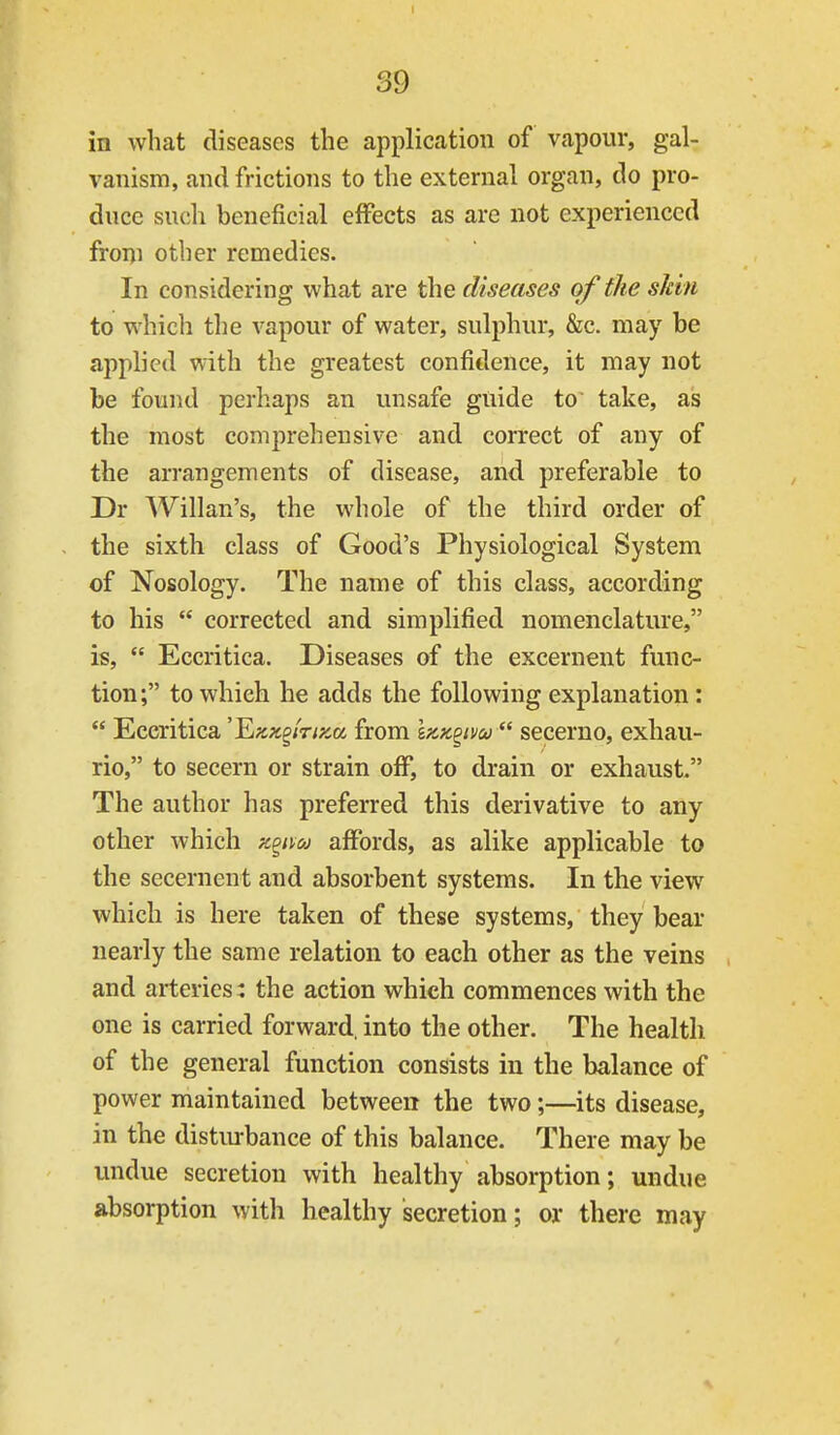 in what diseases the application of vapour, gal- I vanism, and frictions to the external organ, do pro- duce such beneficial effects as are not experienced froni other remedies. In considering what are the diseases of the skin to which the vapour of water, sulphur, &c. may be applied with the greatest confidence, it may not be found perhaps an unsafe guide to take, as the most comprehensive and correct of any of the arrangements of disease, and preferable to Dr Willan's, the whole of the third order of . the sixth class of Good's Physiological System of Nosology. The name of this class, according to his  corrected and simplified nomenclature, is,  Eccritica. Diseases of the excernent func- tion; to which he adds the following explanation:  Eccritica 'F^KK^inyM from izK^tw  secerno, exhau- rio, to secern or strain off, to drain or exhaust The author has preferred this derivative to any other which z^ivcj affords, as alike applicable to the secernent and absorbent systems. In the view which is here taken of these systems, they bear nearly the same relation to each other as the veins and arteries: the action which commences with the one is carried forward, into the other. The health of the general function consists in the balance of power maintained between the two;—its disease, in the distiurbance of this balance. There may be undue secretion with healthy absorption; undue absorption with healthy secretion; or there may