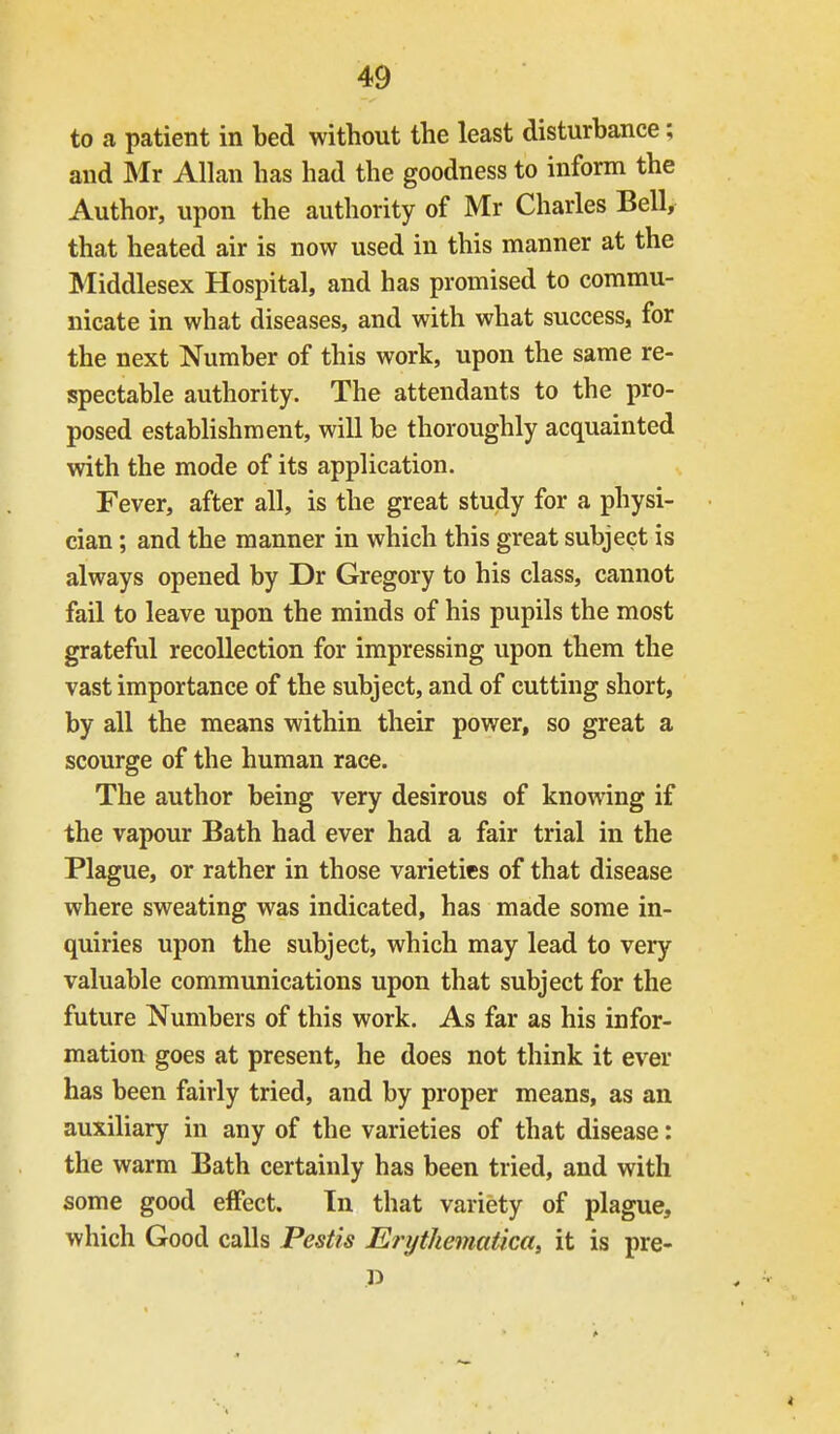 to a patient in bed without the least disturbance; and Mr Allan has had the goodness to inform the Author, upon the authority of Mr Charles Bell, that heated air is now used in this manner at the Middlesex Hospital, and has promised to commu- nicate in what diseases, and with what success, for the next Number of this work, upon the same re- spectable authority. The attendants to the pro- posed establishment, will be thoroughly acquainted with the mode of its application. Fever, after all, is the great study for a physi- cian ; and the manner in which this great subject is always opened by Dr Gregory to his class, cannot fail to leave upon the minds of his pupils the most grateful recollection for impressing upon them the vast importance of the subject, and of cutting short, by all the means within their power, so great a scourge of the human race. The author being very desirous of knowing if the vapour Bath had ever had a fair trial in the Plague, or rather in those varieties of that disease where sweating was indicated, has made some in- quiries upon the subject, which may lead to very valuable communications upon that subject for the future Numbers of this work. As far as his infor- mation goes at present, he does not think it ever has been fairly tried, and by proper means, as an auxiliary in any of the varieties of that disease: the warm Bath certainly has been tried, and with some good eifect. In that variety of plague, which Good calls Pestis Erythematica, it is pre- p