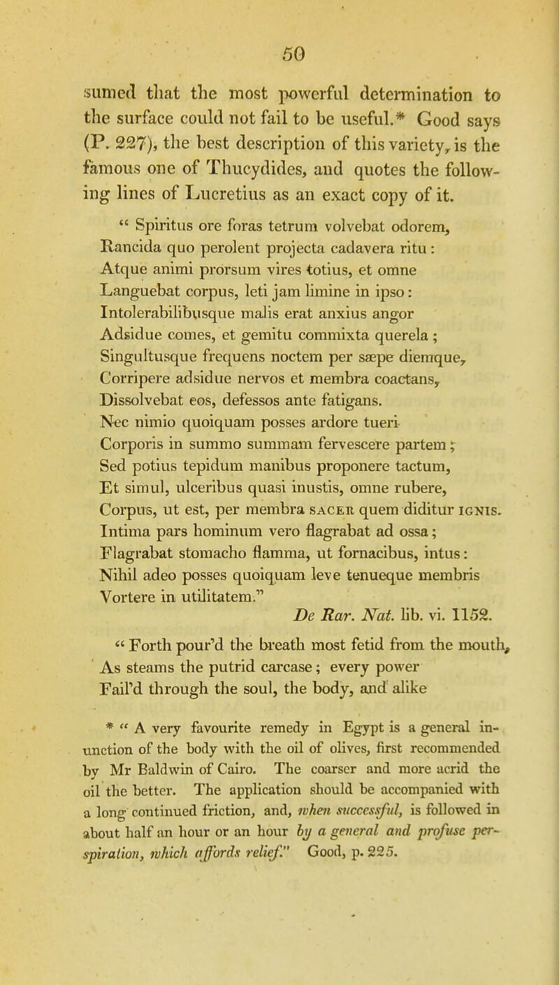 siimefl that the most powerful determination to the surface could not fail to be useful.* Good says (P. 227), the best description of this variety, is the famous one of Thucydides, and quotes the follow- ing lines of Lucretius as an exact copy of it.  Spiritus ore fnras tetrum volvebat odorem, Rancida quo perolent projecta cadavera ritu: Atque animi prorsum vires totius, et omne Languebat corpus, leti jam limine in ipso: Intolerabilibusque maJis erat anxius anger Adsidue comes, et gemitu commixta querela ; Singultusque frequens noctem per saepe diemque, Corripere adsidue nervos et membra coactans, Dissolvebat eos, defessos ante fatigans. Nec nimio quoiquam posses ardore tueri Corporis in summo summam fervescere partem; Sed potius tepidum manibus proponere tactum, Et simul, ulceribus quasi inustis, omne rubere, Corpus, ut est, per membra sacer quem diditur ignis. Intima pars hominum vero flagrabat ad ossa; Flagrabat stomacho flamma, ut fornacibus, intus: Nihil adeo posses quoiquam leva tenueque membris Vortere in, utilitatem. De Rar. Nat lib. vi. 1152.  Forth pour'd the breath most fetid from the mouth. As steams the putrid cai'case; every power Faird through the soul, the body, and alike *  A very favourite remedy in Egypt is a general in- unction of the body with the oil of olives, first recommended by Mr Baldwin of Cairo. The coarser and more acrid the oil the better. The application should be accompanied with a long continued friction, and, whett successful, is followed in about half an hour or an hour by a general and profuse per- spiration, which affords relief. Good, p. 225.