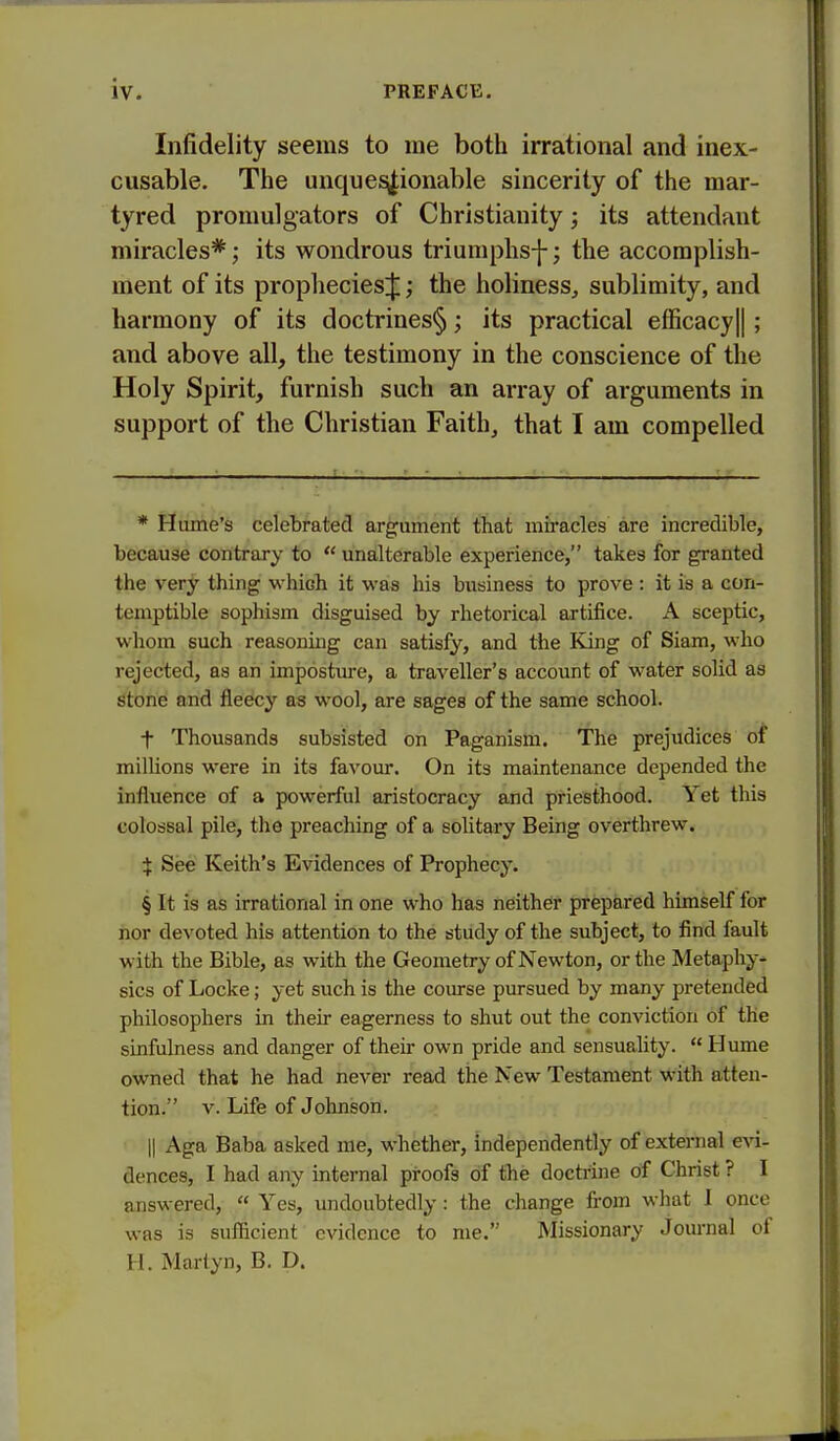 Infidelity seems to me both irrational and inex- cusable. The unque^ionable sincerity of the mar- tyred promulgators of Christianity; its attendant miracles*; its wondrous triumphs-}-; the accomplish- ment of its prophecies^; the holiness^ sublimity, and harmony of its doctrines§; its practical efficacy|| ; and above all, the testimony in the conscience of the Holy Spirit, furnish such an array of arguments in support of the Christian Faith, that I am compelled * Hume's celebrated argument that miracles are incredible, because contrary to  unalterable experience, takes for granted the very thing ■which it was his business to prove : it is a con- temptible sophism disguised by rhetorical artifice. A sceptic, whom such reasoning can satisfy, and the King of Siam, who rejected, as an imposture, a traveller's account of water solid as stone and fleecy as wool, are sages of the same school. t Thousands subsisted on Paganism. The prejudices of millions were in its favour. On its maintenance depended the influence of a powerful aristocracy and priesthood. Yet this colossal pile, the preaching of a solitary Being overthrew. i See Keith's Evidences of Prophecy. § It is as irrational in one who has neither prepared himself for nor devoted his attention to the study of the subject, to find fault with the Bible, as with the Geometry of Newton, or the Metaphy- sics of Locke; yet such is the course pursued by many pretended philosophers in their eagerness to shut out the conviction of the sinfulness and danger of their own pride and sensuality.  Hume owned that he had never read the New Testament with atten- tion. V. Life of Johnson. II Aga Baba asked me, whether, independently of external evi- dences, I had any internal proofs of the doctrine of Christ ? I answered,  Yes, undoubtedly: the change from what 1 once was is sufficient evidence to me. Missionary Journal of H. Martyn, B. D.