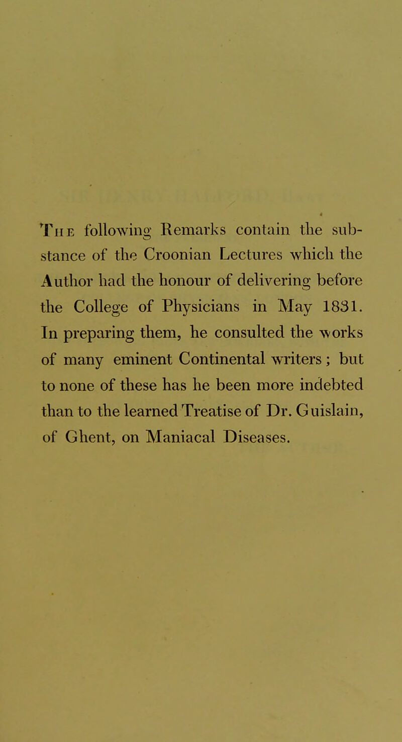 The following Remarks contain the sub- stance of the Croonian Lectures which the Author had the honour of delivering before the College of Physicians in May 1831. In preparing them, he consulted the works of many eminent Continental writers ; but to none of these has he been more indebted than to the learned Treatise of Dr. Guislain, of Ghent, on Maniacal Diseases.