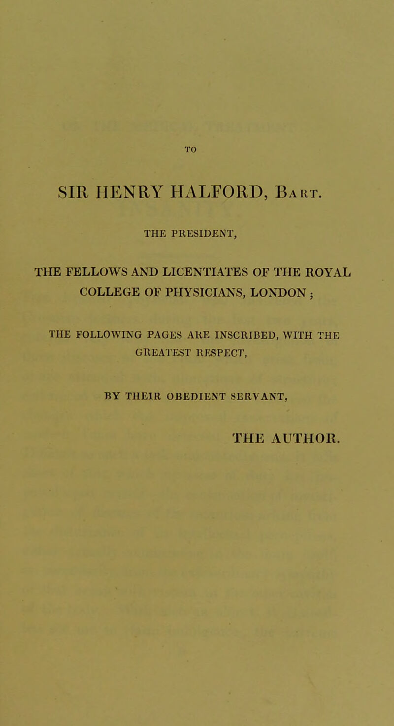 TO SIR HENRY HALFORD, Bart. THE PRESIDENT, THE FELLOWS AND LICENTIATES OF THE ROYAL COLLEGE OF PHYSICIANS, LONDON ; THE FOLLOWING PAGES ARE INSCRIBED, WITH THE GREATEST RESPECT, BY THEIR OBEDIENT SERVANT, THE AUTHOR.