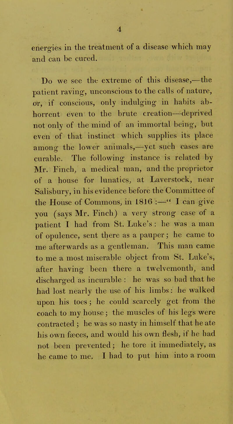 energies in the treatment of a disease which may and can be cured. Do we see the extreme of this disease,—the patient raving1, unconscious to the calls of nature, or, if conscious, only indulging in habits ab- horrent even to the brute creation—deprived not only of the mind of an immortal being, but even of that instinct which supplies its place among the lower animals,—yet such cases are curable. The following instance is related by Mr. Finch, a medical man, and the proprietor of a house for lunatics, at Laverstock, near Salisbury, in his evidence before the Committee of the House of Commons, in 1816 :— I can give you (says Mr. Finch) a very strong case of a patient I had from St. Luke's : he was a man of opulence, sent there as a pauper; he came to me afterwards as a gentleman. This man came to me a most miserable object from St. Luke's, after having been there a twelvemonth, and discharged as incurable : he was so bad that he had lost nearly the use of his limbs: he walked upon his toes; he could scarcely get from the coach to my house; the muscles of his legs were contracted ; he was so nasty in himself that he ate his own faeces, and would his own flesh, if he had not been prevented; he tore it immediately, as he came to me. I had to put him into a room