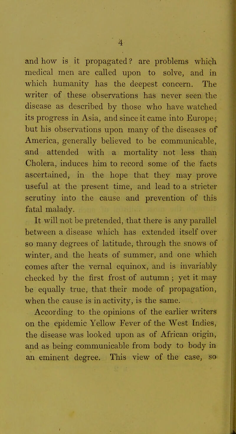 and how is it propagated ? are problems which medical men are called upon to solve, and in which humanity has the deepest concern. The writer of these observations has never seen the disease as described by those who have watched its progress in Asia, and since it came into Europe; but his observations upon many of the diseases of America, generally believed to be communicable, and attended with a mortality not less than Cholera, induces him to record some of the facts ascertained, in the hope that they may prove useful at the present time, and lead to a stricter scrutiny into the cause and prevention of this fatal malady. It will not be pretended, that there is any parallel between a disease which has extended itself over so many degrees of latitude, through the snows of winter, and the heats of summer, and one which comes after the vernal equinox, and is invariably checked by the first frost of autumn; yet it may be equally true, that their mode of propagation, when the cause is in activity, is the same. According to the opinions of the earlier writers on the epidemic Yellow Fever of the West Indies, the disease was looked upon as of African origin, and as being communicable from body to body in an eminent degree. This view of the case, so