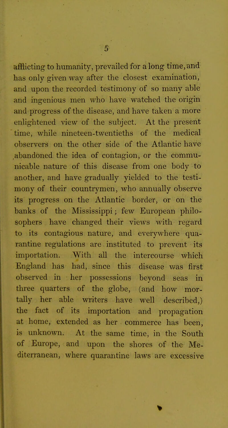 afflicting to humanity, prevailed for along time,and has only given way after the closest examination, and upon the recorded testimony of so many able and ingenious men who have watched the origin and progress of the disease, and have taken a more enlightened view of the subject. At the present time, while nineteen-twentieths of the medical observers on the other side of the Atlantic have abandoned the idea of contagion, or the commu- nicable nature of this disease from one body to another, and have gradually yielded to the testi- mony of their countrymen, who annually observe its progress on the Atlantic border, or on the banks of the Mississippi; few European philo- sophers have changed their views with regard to its contagious nature, and everywhere qua- rantine regulations are instituted to prevent its importation. With all the intercourse which England has had, since this disease was first observed in her possessions beyond seas in three quarters of the globe, (and how mor- tally her able writers have well described,) the fact of its importation and propagation at home, extended as her commerce has been, is unknown. At the same time, in the South of Europe, and upon the shores of the Me- diterranean, where quarantine laws are excessive