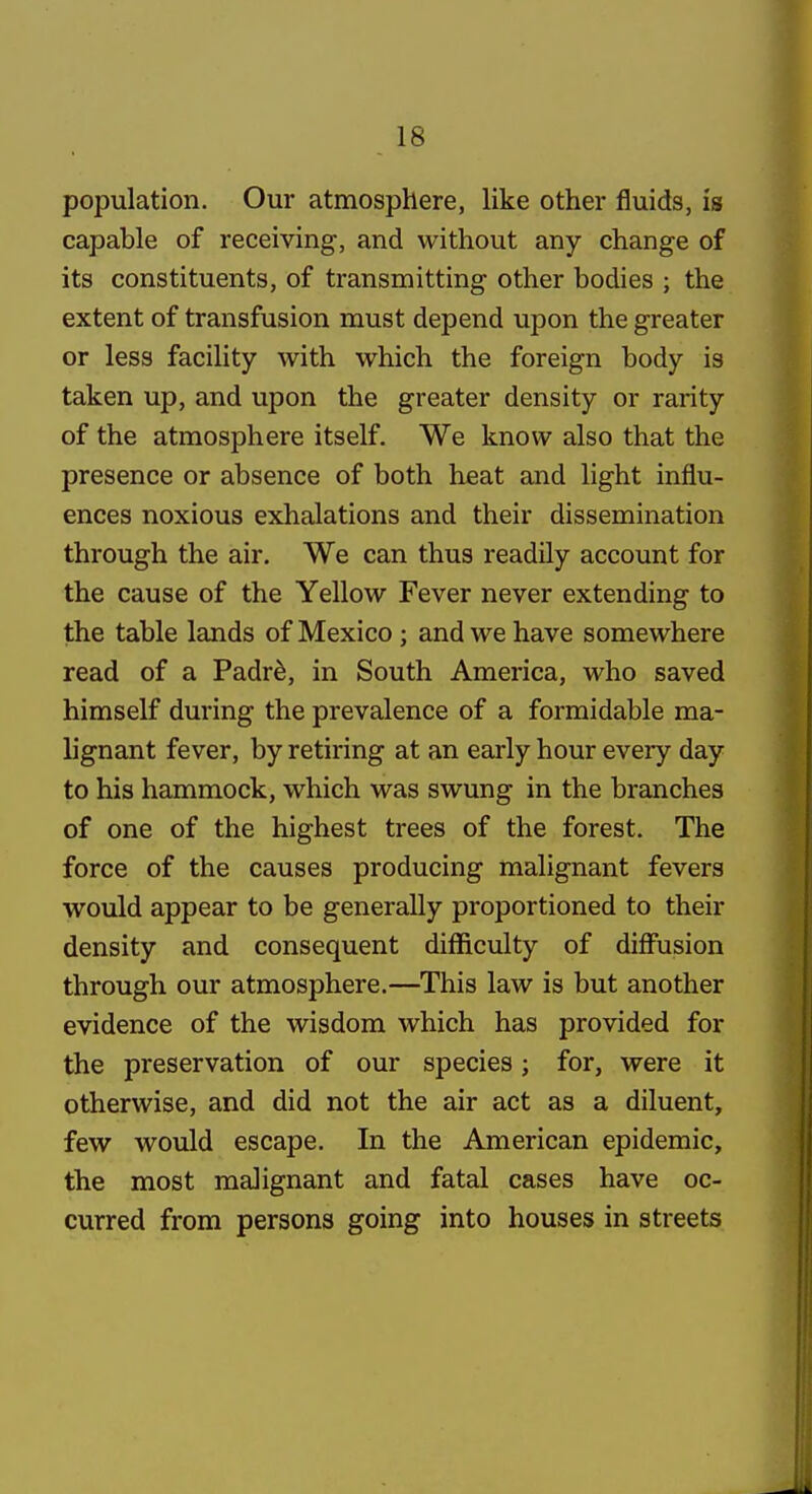 population. Our atmosphere, like other fluids, is capable of receiving, and without any change of its constituents, of transmitting other bodies ; the extent of transfusion must depend upon the greater or less facility with which the foreign body is taken up, and upon the greater density or rarity of the atmosphere itself. We know also that the presence or absence of both heat and light influ- ences noxious exhalations and their dissemination through the air. We can thus readily account for the cause of the Yellow Fever never extending to the table lands of Mexico; and we have somewhere read of a Padr^, in South America, who saved himself during the prevalence of a formidable ma- lignant fever, by retiring at an early hour every day to his hammock, which was swung in the branches of one of the highest trees of the forest. The force of the causes producing malignant fevers would appear to be generally proportioned to their density and consequent difl&culty of diffusion through our atmosphere.—This law is but another evidence of the wisdom which has provided for the preservation of our species; for, were it otherwise, and did not the air act as a diluent, few would escape. In the American epidemic, the most malignant and fatal cases have oc- curred from persons going into houses in streets