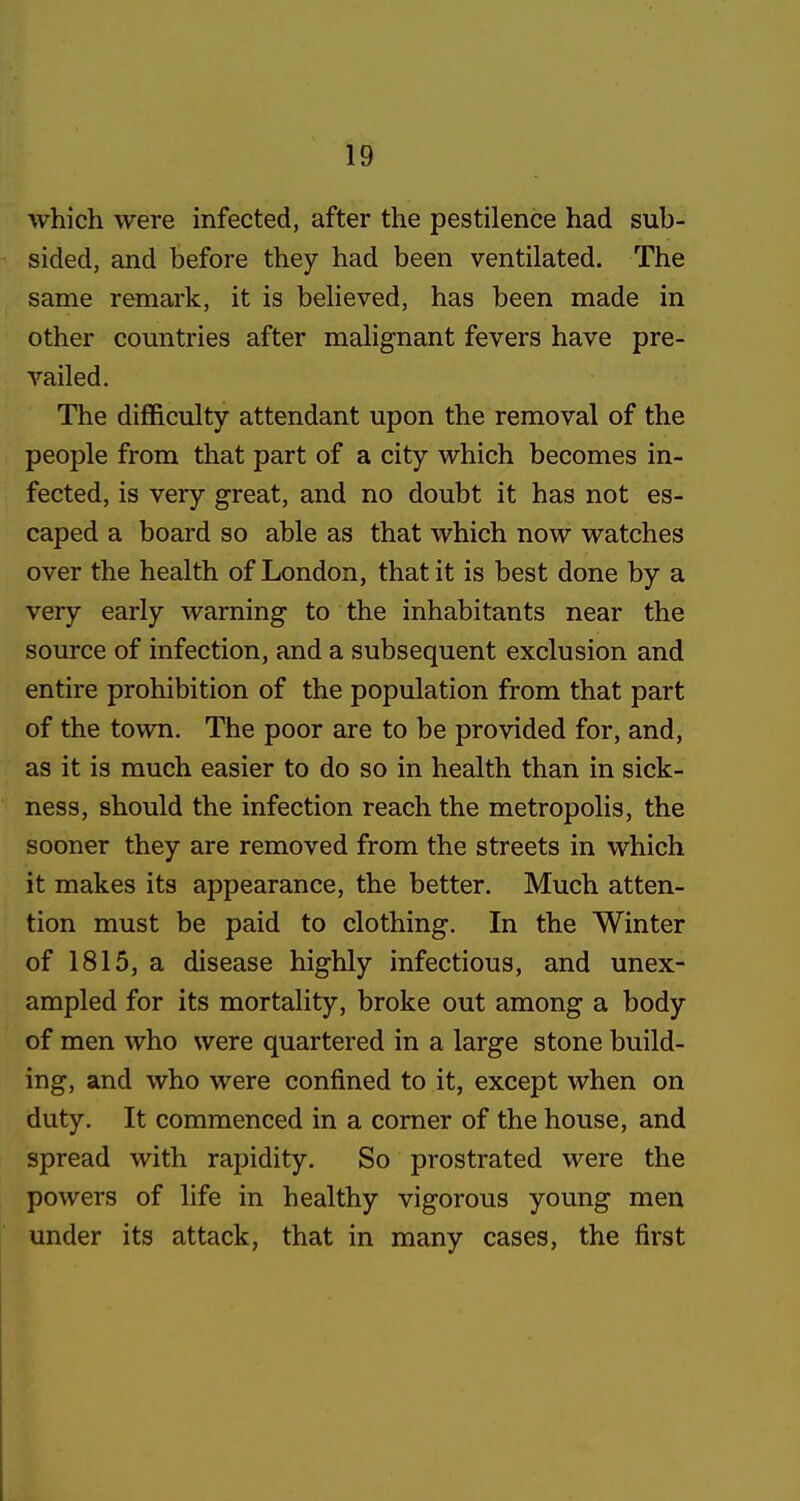 which were infected, after the pestilence had sub- sided, and before they had been ventilated. The same remark, it is believed, has been made in other countries after malignant fevers have pre- vailed. The difficulty attendant upon the removal of the people from that part of a city which becomes in- fected, is very great, and no doubt it has not es- caped a board so able as that which now watches over the health of London, that it is best done by a very early warning to the inhabitants near the source of infection, and a subsequent exclusion and entire prohibition of the population from that part of the town. The poor are to be provided for, and, as it is much easier to do so in health than in sick- ness, should the infection reach the metropolis, the sooner they are removed from the streets in which it makes its appearance, the better. Much atten- tion must be paid to clothing. In the Winter of 1815, a disease highly infectious, and unex- ampled for its mortality, broke out among a body of men who were quartered in a large stone build- ing, and who were confined to it, except when on duty. It commenced in a comer of the house, and spread with rapidity. So prostrated were the powers of life in healthy vigorous young men under its attack, that in many cases, the first