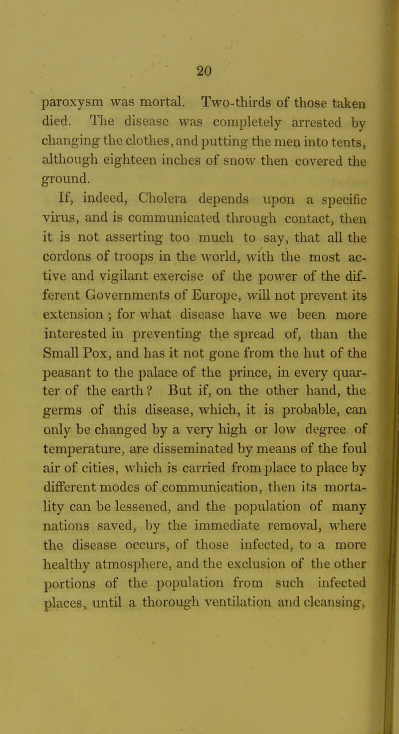 paroxysm was mortal. Two-thirds of those taken died. The disease was completely arrested by changing the clothes, and putting- the men into tents, although eighteen inches of snow then covered the ground. If, indeed, Cholera depends upon a specific virus, and is communicated through contact, then it is not asserting too much to say, that all the cordons of troops in the world, with the most ac- tive and vigilant exercise of the power of the dif- ferent Governments of Europe, will not prevent its extension ; for what disease have we been more interested in preventing the spread of, than the Small Pox, and has it not gone from the hut of the peasant to the palace of the prince, in every quai-- ter of the earth ? But if, on the other hand, the germs of this disease, which, it is probable, can only be changed by a very high or low degree of temperature, are disseminated by means of the foul air of cities, which is carried from place to place by different modes of communication, then its morta- lity can be lessened, and the population of many nations saved, by the immediate removal, Mdiere the disease occurs, of those infected, to a more healthy atmosphere, and the exclusion of the other portions of the population from such infected places, until a thorough ventilation and cleansing,