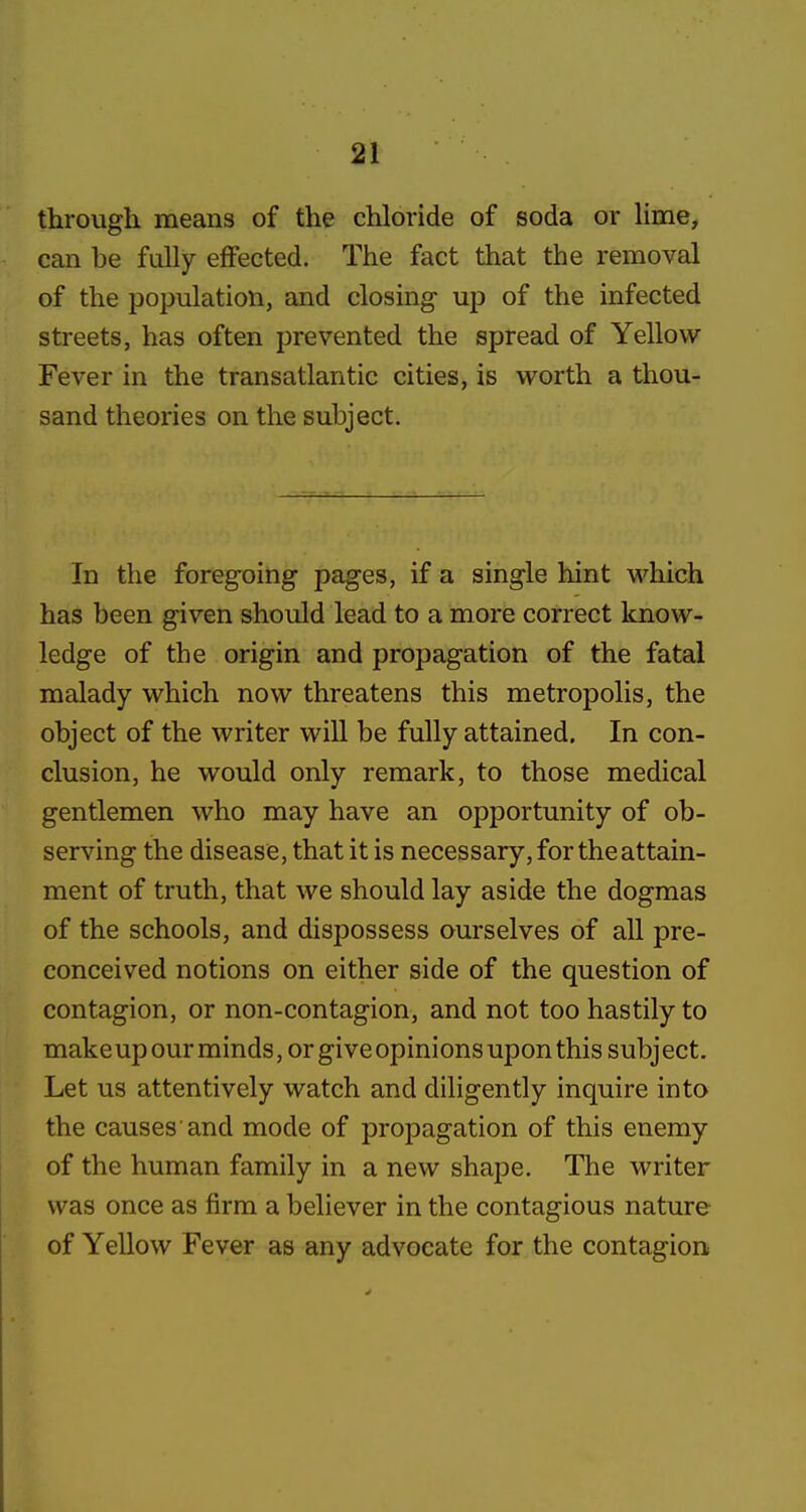 through means of the chloride of soda or Hme, can be fully effected. The fact that the removal of the population, and closing up of the infected streets, has often prevented the spread of Yellow Fever in the transatlantic cities, is worth a thou- sand theories on the subject. In the foregoing pages, if a single hint which has been given should lead to a more correct know- ledge of the origin and propagation of the fatal malady which now threatens this metropolis, the object of the writer will be fully attained. In con- clusion, he would only remark, to those medical gentlemen who may have an opportunity of ob- serving the disease, that it is necessary, for the attain- ment of truth, that we should lay aside the dogmas of the schools, and dispossess ourselves of all pre- conceived notions on either side of the question of contagion, or non-contagion, and not too hastily to makeup our minds, or give opinions upon this subject. Let us attentively watch and diligently inquire into the causes 'and mode of propagation of this enemy of the human family in a new shape. The writer was once as firm a believer in the contagious nature of Yellow Fever as any advocate for the contagion